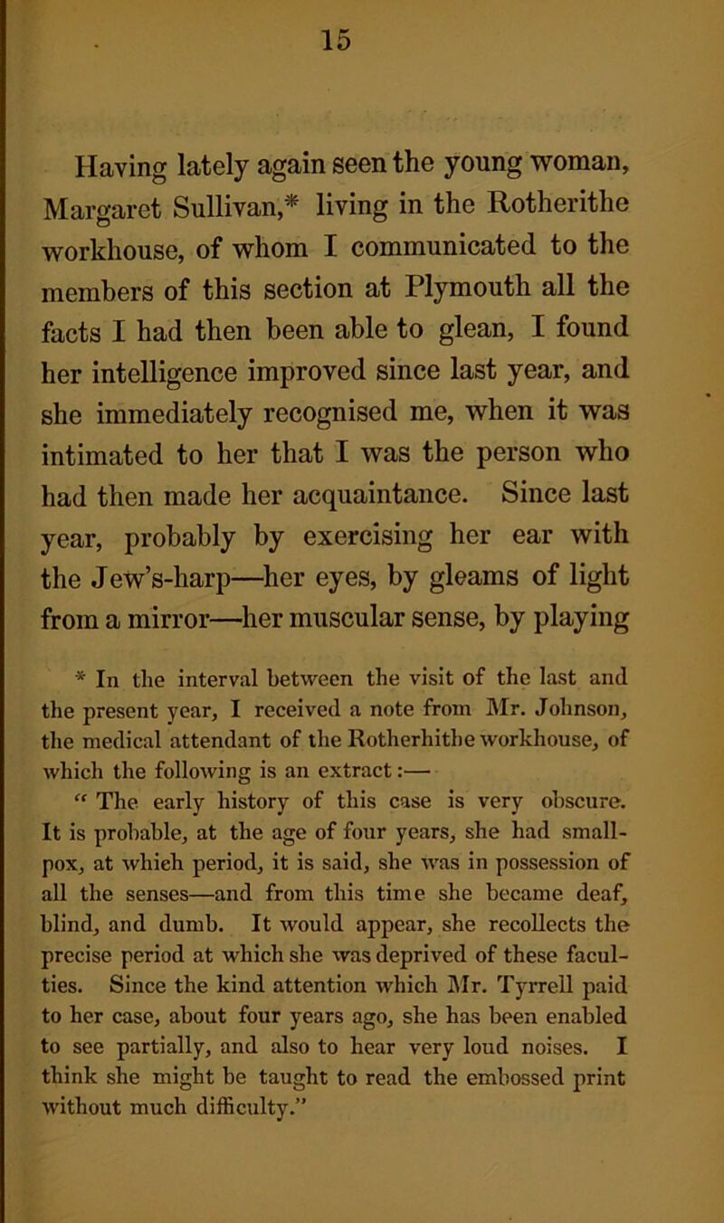 Having lately again seen the young woman, Margaret Sullivan,* living in the Rotherithe workhouse, of whom I communicated to the members of this section at Plymouth all the facts I had then been able to glean, I found her intelligence improved since last year, and she immediately recognised me, when it was intimated to her that I was the person who had then made her acquaintance. Since last year, probably by exercising her ear with the Jew’s-harp—her eyes, by gleams of light from a mirror—her muscular sense, by playing * In the interval between the visit of the last and the present year, I received a note from Mr. Johnson, the medical attendant of the Rotherhithe workhouse, of which the following is an extract:— “ The early history of this case is very obscure. It is probable, at the age of four years, she had small- pox, at which period, it is said, she was in possession of all the senses—and from this time she became deaf, blind, and dumb. It would appear, she recollects the precise period at which she was deprived of these facul- ties. Since the kind attention which Mr. Tyrrell paid to her case, about four years ago, she has been enabled to see partially, and also to hear very loud noises. I think she might be taught to read the embossed print without much difficulty.”