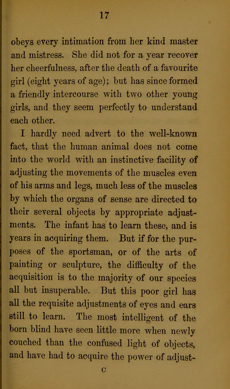 obeys every intimation from her kind master and mistress. She did not for a year recover her cheerfulness, after the death of a favourite girl (eight years of age); but has since formed a friendly intercourse with two other young girls, and they seem perfectly to understand each other. I hardly need advert to the well-known fact, that the human animal does not come into the world with an instinctive facility of adjusting the movements of the muscles even of his arms and legs, much less of the muscles by which the organs of sense are directed to their several objects by appropriate adjust- ments. The infant has to learn these, and is years in acquiring them. But if for the pur- poses of the sportsman, or of the arts of painting or sculpture, the difficulty of the acquisition is to the majority of our species all but insuperable. But this poor girl has all the requisite adjustments of eyes and ears still to learn. The most intelligent of the born blind have seen little more when newly couched than the confused light of objects, and have had to acquire the power of adjust- c