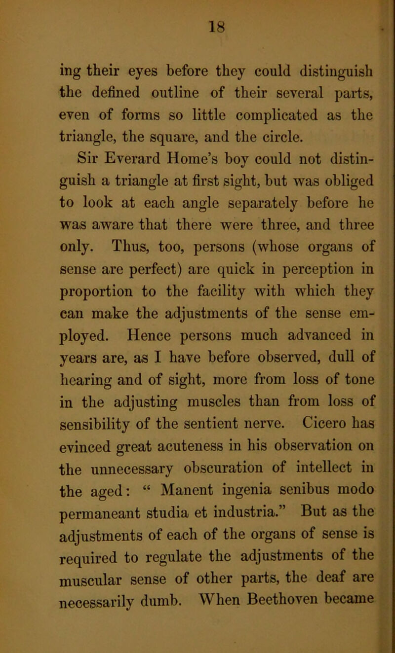 ing their eyes before they could distinguish the defined outline of their several parts, even of forms so little complicated as the triangle, the square, and the circle. Sir Everard Home’s boy could not distin- guish a triangle at first sight, but was obliged to look at each angle separately before he was aware that there were three, and three only. Thus, too, persons (whose organs of sense are perfect) are quick in perception in proportion to the facility with which they ean make the adjustments of the sense em- ployed. Hence persons much advanced in years are, as I have before observed, dull of hearing and of sight, more from loss of tone in the adjusting muscles than from loss of sensibility of the sentient nerve. Cicero has evinced great acuteness in his observation on the unnecessary obscuration of intellect in the aged: “ Manent ingenia senibus modo permaneant studia et industrial But as the adjustments of each of the organs of sense is required to regulate the adjustments of the muscular sense of other parts, the deaf are necessarily dumb. When Beethoven became