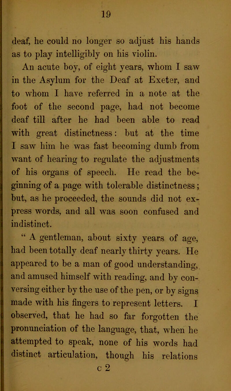 deaf, he could no longer so adjust his hands as to play intelligibly on his violin. An acute boy, of eight years, whom I saw in the Asylum for the Deaf at Exeter, and to whom I have referred in a note at the foot of the second page, had not become deaf till after he had been able to read with great distinctness: but at the time I saw him he was fast becoming dumb from want of hearing to regulate the adjustments of his organs of speech. He read the be- ginning of a page with tolerable distinctness; but, as he proceeded, the sounds did not ex- press words, and all was soon confused and indistinct. “ A gentleman, about sixty years of age, had been totally deaf nearly thirty years. He appeared to be a man of good understanding, and amused himself with reading, and by con- versing either by the use of the pen, or by signs made with his fingers to represent letters. I observed, that he had so far forgotten the pronunciation of the language, that, when he attempted to speak, none of his words had distinct articulation, though his relations c 2