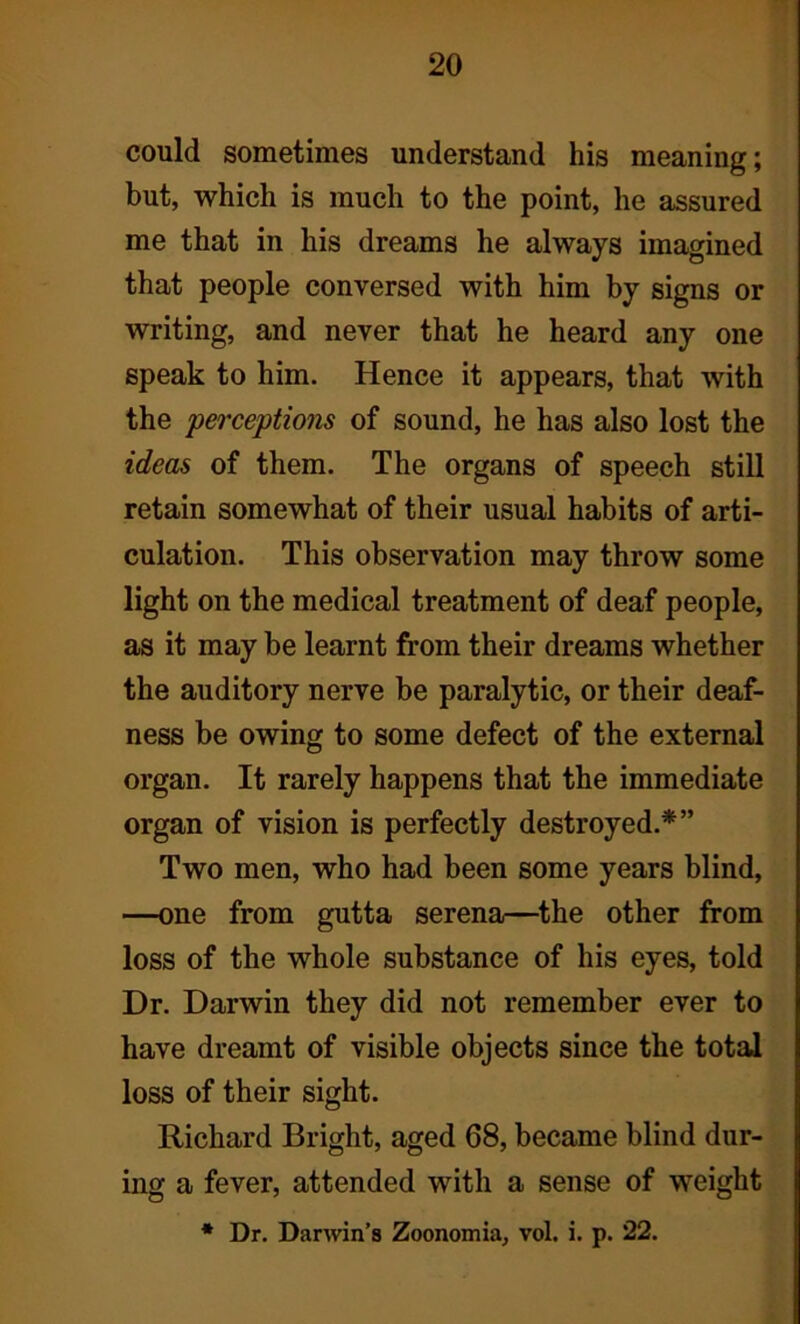 could sometimes understand his meaning; but, which is much to the point, he assured me that in his dreams he always imagined that people conversed with him by signs or writing, and never that he heard any one speak to him. Hence it appears, that with the perceptions of sound, he has also lost the ideas of them. The organs of speech still retain somewhat of their usual habits of arti- culation. This observation may throw some light on the medical treatment of deaf people, as it may be learnt from their dreams whether the auditory nerve be paralytic, or their deaf- ness be owing to some defect of the external organ. It rarely happens that the immediate organ of vision is perfectly destroyed.*” Two men, who had been some years blind, —one from gutta serena—the other from loss of the whole substance of his eyes, told Dr. Darwin they did not remember ever to have dreamt of visible objects since the total loss of their sight. Richard Bright, aged 68, became blind dur- ing a fever, attended with a sense of weight * Dr. Darwin’s Zoonomia, vol. i. p. 22.