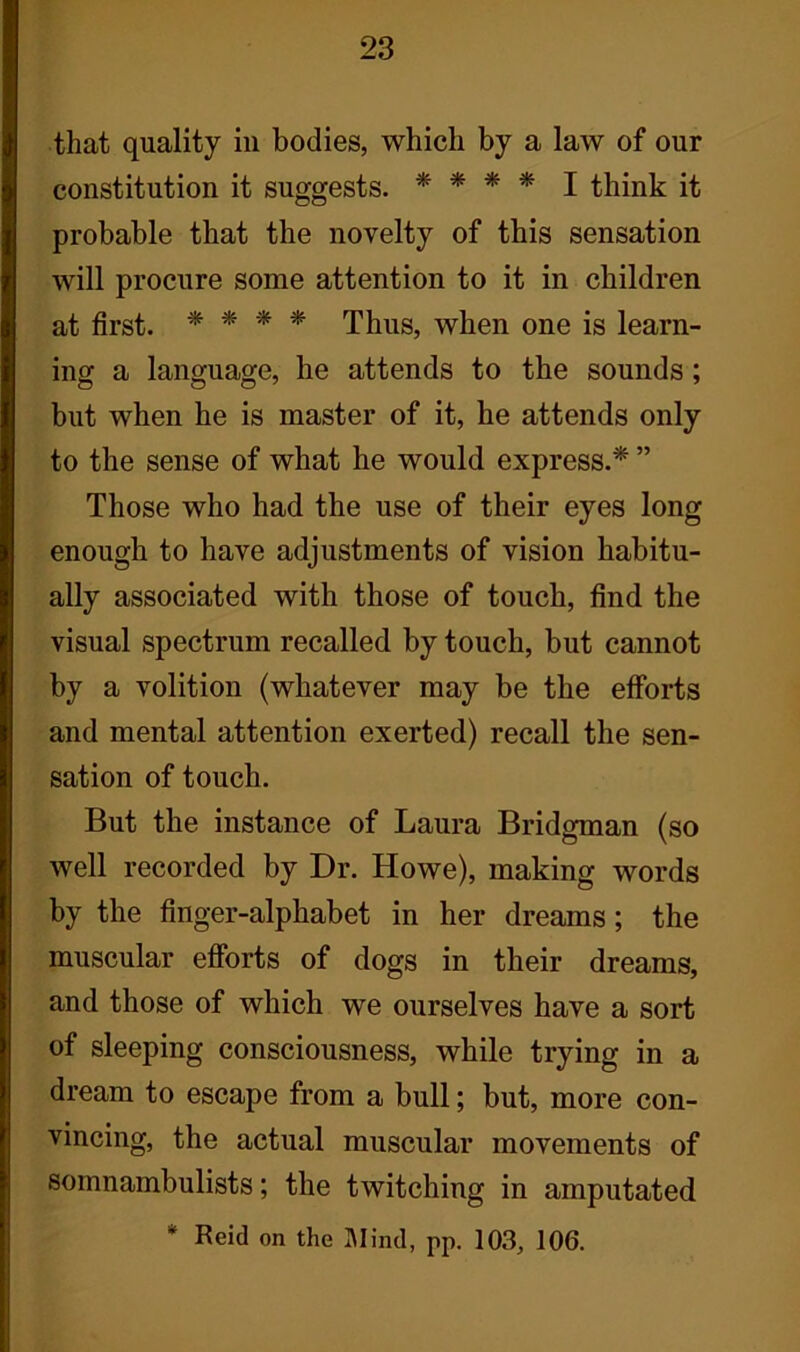 that quality in bodies, which by a law of our constitution it suggests. * * * * I think it probable that the novelty of this sensation will procure some attention to it in children at first. * * * * Thus, when one is learn- ing a language, he attends to the sounds; but when he is master of it, he attends only to the sense of what he would express.* ” Those who had the use of their eyes long enough to have adjustments of vision habitu- ally associated with those of touch, find the visual spectrum recalled by touch, but cannot by a volition (whatever may be the efforts and mental attention exerted) recall the sen- sation of touch. But the instance of Laura Bridgman (so well recorded by Dr. Howe), making words by the finger-alphabet in her dreams ; the muscular efforts of dogs in their dreams, and those of which we ourselves have a sort of sleeping consciousness, while trying in a dream to escape from a bull; but, more con- vincing, the actual muscular movements of somnambulists; the twitching in amputated * Reid on the Blind, pp. 103, 106.
