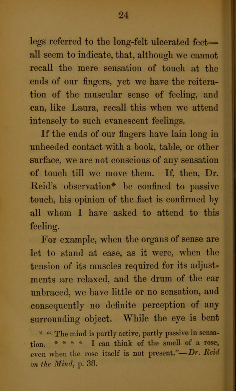 legs referred to the long-felt ulcerated feet— all seem to indicate, that, although we cannot recall the mere sensation of touch at the ends of our fingers, yet we have the reitera- tion of the muscular sense of feeling, and can, like Laura, recall this when we attend intensely to such evanescent feelings. If the ends of our fingers have lain long in unheeded contact with a book, table, or other surface, we are not conscious of any sensation of touch till we move them. If, then, Dr. Reid’s observation* be confined to passive touch, his opinion of the fact is confirmed by all whom I have asked to attend to this feeling. For example, when the organs of sense are let to stand at ease, as it were, when the tension of its muscles required for its adjust- ments are relaxed, and the drum of the ear unbraced, we have little or no sensation, and consequently no definite perception of any surrounding object. While the eye is bent * “ The mind is partly active, partly passive in sensa- tion. * * * * I can think of the smell of a rose, even when the rose itself is not present.”—Dr. Reid on the Mind, p. 38.