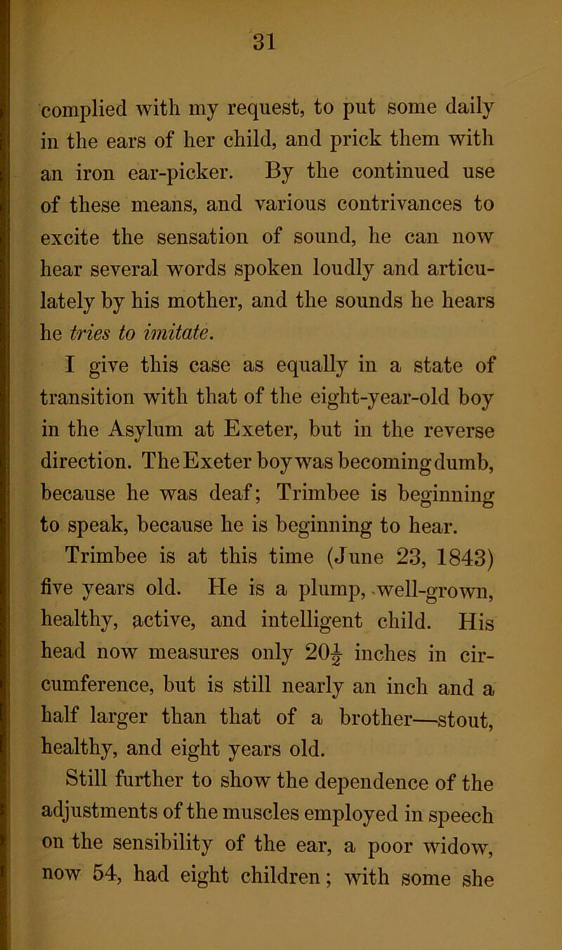 complied with my request, to put some daily in the ears of her child, and prick them with an iron ear-picker. By the continued use of these means, and various contrivances to excite the sensation of sound, he can now hear several words spoken loudly and articu- lately by his mother, and the sounds he hears he tries to imitate. I give this case as equally in a state of transition with that of the eight-year-old boy in the Asylum at Exeter, but in the reverse direction. The Exeter boy was becoming dumb, because he was deaf; Trimbee is beginning to speak, because he is beginning to hear. Trimbee is at this time (June 23, 1843) five years old. He is a plump, well-grown, healthy, active, and intelligent child. His head now measures only 20^ inches in cir- cumference, but is still nearly an inch and a half larger than that of a brother—stout, healthy, and eight years old. Still further to show the dependence of the adjustments of the muscles employed in speech on the sensibility of the ear, a poor widow, now 54, had eight children; with some she