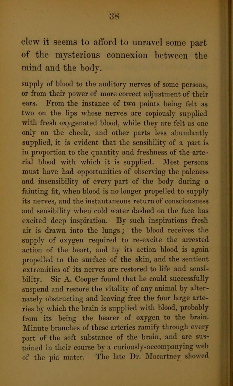 clew it seems to afford to unravel some part of the mysterious connexion between the mind and the body. supply of blood to the auditory nerves of some persons, or from their power of more correct adjustment of their ears. From the instance of two points being felt as two on the lips whose nerves are copiously supplied with fresh oxygenated blood, while they are felt as one only on the cheek, and other parts less abundantly supplied, it is evident that the sensibility of a part is in proportion to the quantity and freshness of the arte - rial blood with which it is supplied. Most persons must have had opportunities of observing the paleness and insensibility of every part of the body during a fainting fit, when blood is no longer propelled to supply its nerves, and the instantaneous return of consciousness and sensibility when cold water dashed on the face has excited deep inspiration. By such inspirations fresh air is drawn into the lungs; the blood receives the supply of oxygen required to re-excite the arrested action of the heart, and by its action blood is again propelled to the surface of the skin, and the sentient extremities of its nerves are restored to life and sensi- bility. Sir A. Cooper found that he could successfully suspend and restore the vitality of any animal by alter- nately obstructing and leaving free the four large arte- ries by which the brain is supplied with blood, probably from its being the bearer of oxygen to the brain. Minute branches of these arteries ramify through every part of the soft substance of the brain, and are sus- tained in their course by a curiously-accompanying web of the pia mater. The late Dr. Macartney showed