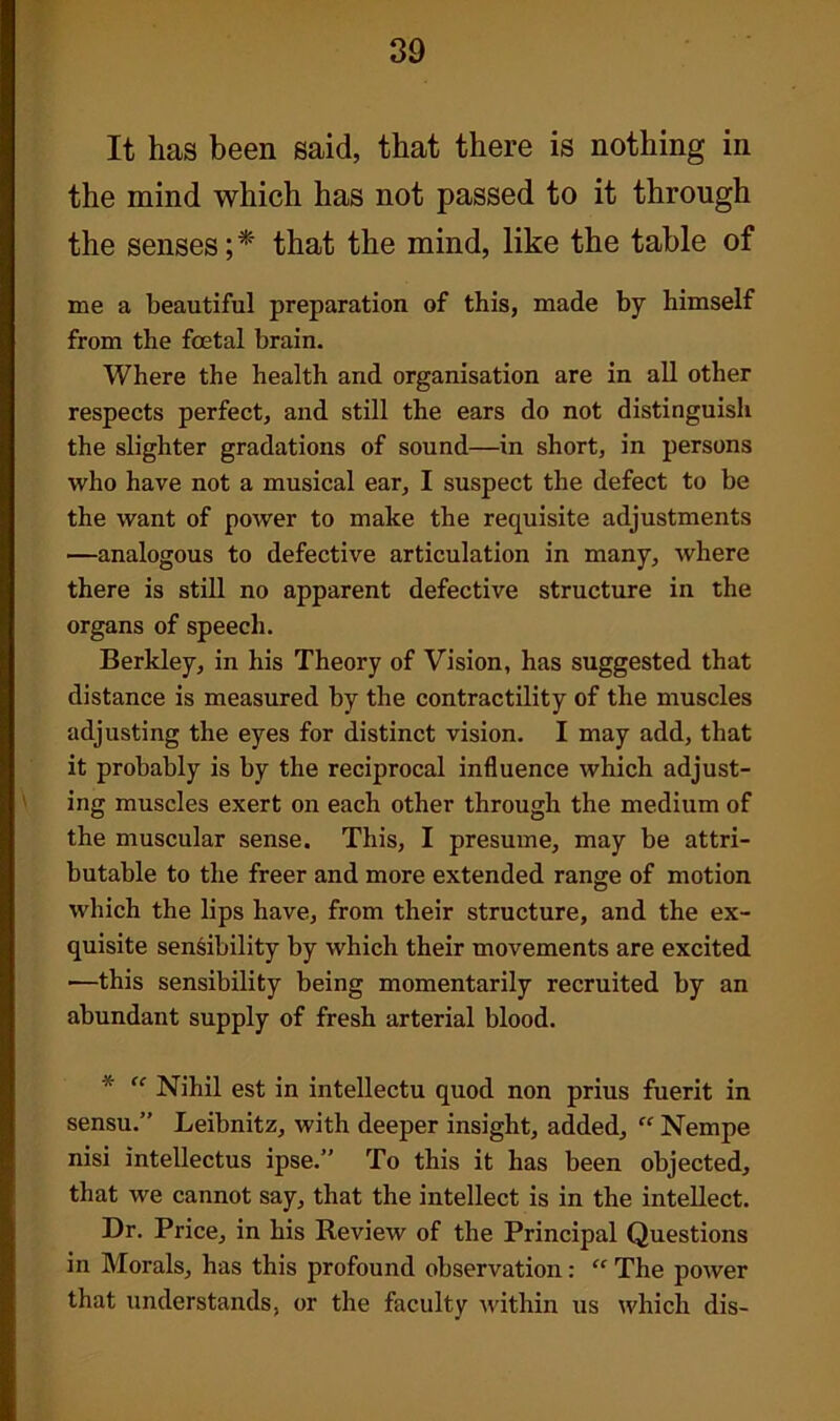 It has been said, that there is nothing in the mind which has not passed to it through the senses; * that the mind, like the table of me a beautiful preparation of this, made by himself from the foetal brain. Where the health and organisation are in all other respects perfect, and still the ears do not distinguish the slighter gradations of sound—in short, in persons who have not a musical ear, I suspect the defect to be the want of power to make the requisite adjustments —analogous to defective articulation in many, where there is still no apparent defective structure in the organs of speech. Berkley, in his Theory of Vision, has suggested that distance is measured by the contractility of the muscles adjusting the eyes for distinct vision. I may add, that it probably is by the reciprocal influence which adjust- ing muscles exert on each other through the medium of the muscular sense. This, I presume, may be attri- butable to the freer and more extended range of motion which the lips have, from their structure, and the ex- quisite sensibility by which their movements are excited —this sensibility being momentarily recruited by an abundant supply of fresh arterial blood. * “ Nihil est in intellectu quod non prius fuerit in sensu.” Leibnitz, with deeper insight, added,  Nempe nisi intellectus ipse.” To this it has been objected, that we cannot say, that the intellect is in the intellect. Dr. Price, in his Review of the Principal Questions in Morals, has this profound observation : “ The power that understands, or the faculty within us which dis-