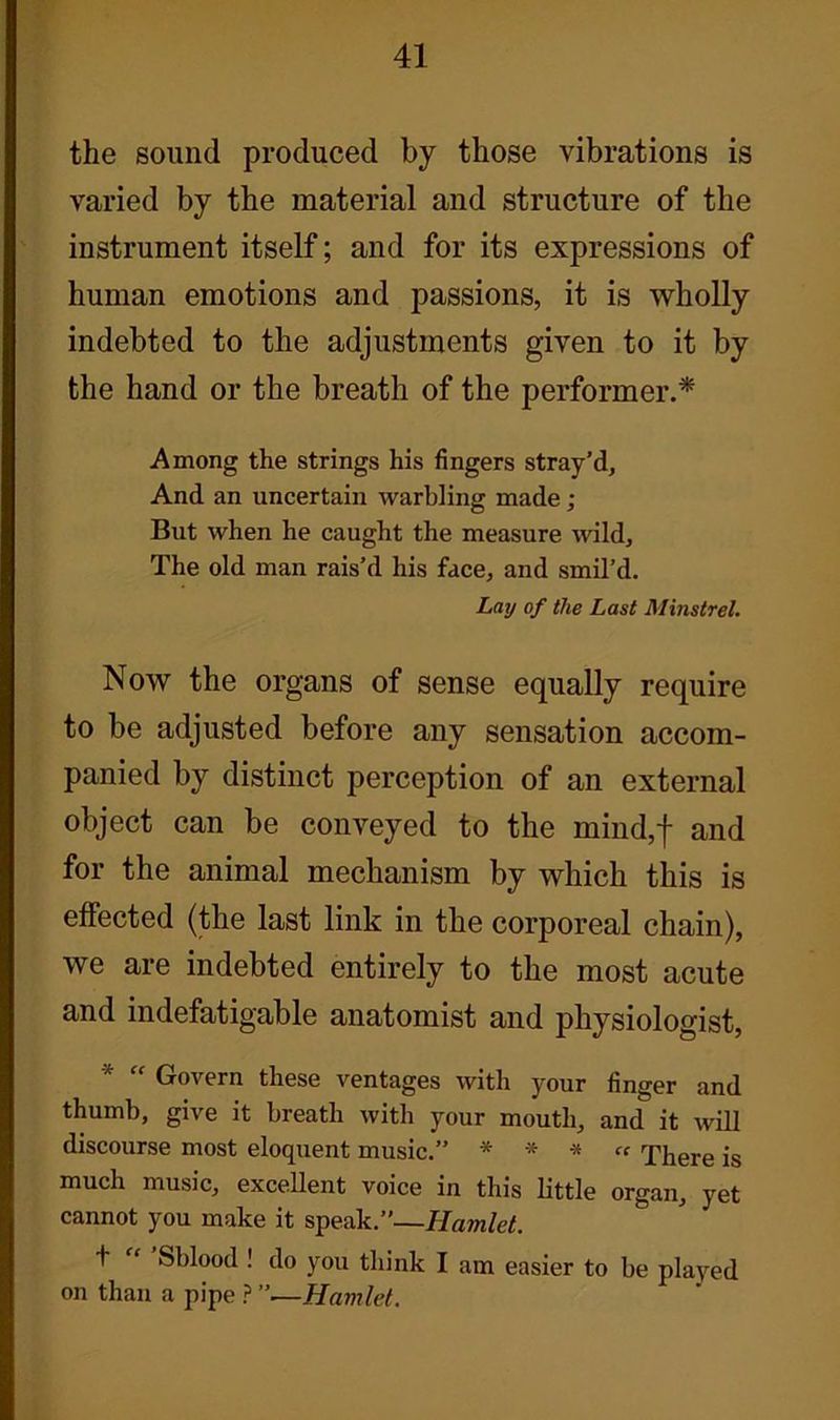 the sound produced by those vibrations is varied by the material and structure of the instrument itself; and for its expressions of human emotions and passions, it is wholly indebted to the adjustments given to it by the hand or the breath of the performer.* Among the strings his fingers stray’d. And an uncertain warbling made ; But when he caught the measure wild. The old man rais’d his face, and smil’d. Lay of the Last Minstrel. Now the organs of sense equally require to be adjusted before any sensation accom- panied by distinct perception of an external object can be conveyed to the mind,f and for the animal mechanism by which this is effected (the last link in the corporeal chain), we are indebted entirely to the most acute and indefatigable anatomist and physiologist, * Govern these ventages with your finger and thumb, give it breath with your mouth, and it will discourse most eloquent music.” * * * “ There is much music, excellent voice in this little organ, yet cannot you make it speak.”—Hamlet. t “ Sblood ! do you think I am easier to be played on than a pipe ? ”—Hamlet.