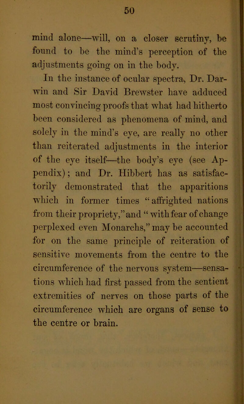 mind alone—will, on a closer scrutiny, be found to be the mind’s perception of the adjustments going on in the body. In the instance of ocular spectra, Dr. Dar- win and Sir David Brewster have adduced most convincing proofs that what had hitherto been considered as phenomena of mind, and solely in the mind’s eye, are really no other than reiterated adjustments in the interior of the eye itself—the body’s eye (see Ap- pendix) ; and Dr. Hibbert has as satisfac- torily demonstrated that the apparitions which in former times “ affrighted nations from their propriety,” and “ with fear of change perplexed even Monarchs,” may be accounted for on the same principle of reiteration of sensitive movements from the centre to the circumference of the nervous system—sensa- tions which had first passed from the sentient extremities of nerves on those parts of the circumference which are organs of sense to the centre or brain.