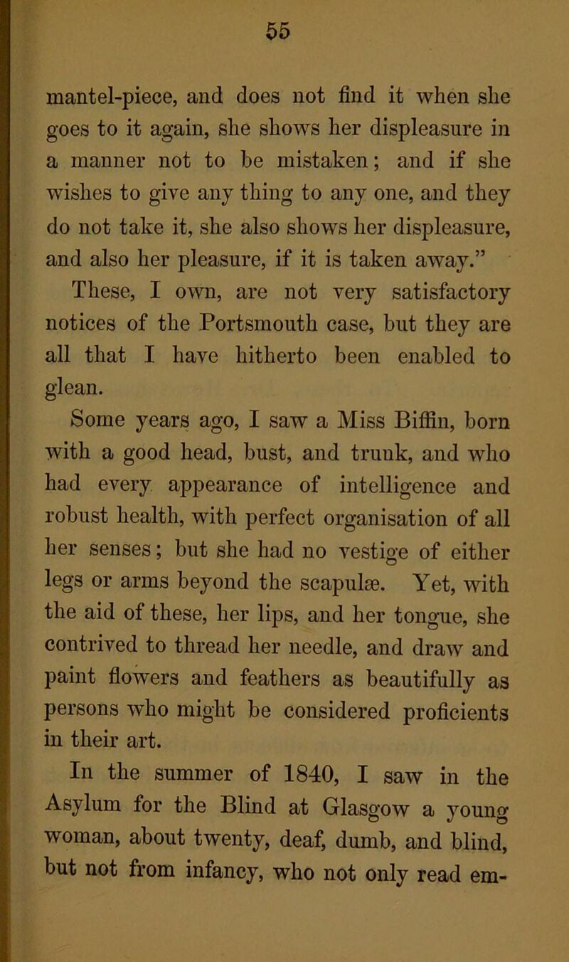 mantel-piece, and does not find it when she goes to it again, she shows her displeasure in a manner not to be mistaken; and if she wishes to give any thing to any one, and they do not take it, she also shows her displeasure, and also her pleasure, if it is taken away.” These, I own, are not very satisfactory notices of the Portsmouth case, but they are all that I have hitherto been enabled to glean. Some years ago, I saw a Miss Biffin, born with a good head, bust, and trunk, and who had every appearance of intelligence and robust health, with perfect organisation of all her senses; but she had no vestige of either legs or arms beyond the scapulae. Yet, with the aid of these, her lips, and her tongue, she contrived to thread her needle, and draw and paint flowers and feathers as beautifully as persons who might be considered proficients in their art. In the summer of 1840, I saw in the Asylum for the Blind at Glasgow a young woman, about twenty, deaf, dumb, and blind, but not from infancy, who not only read em-