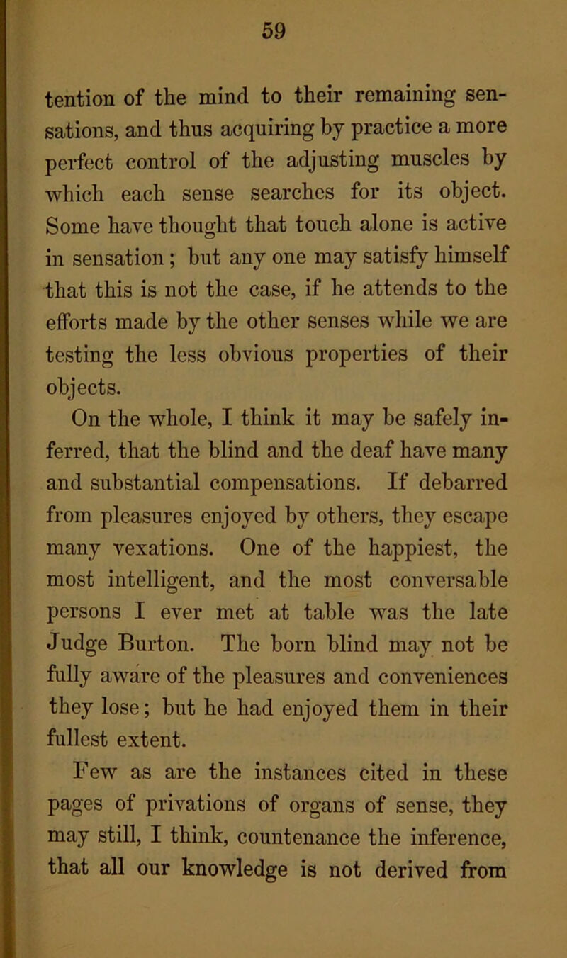 tention of the mind to their remaining sen- sations, and thus acquiring by practice a more perfect control of the adjusting muscles by which each sense searches for its object. Some have thought that touch alone is active in sensation; but any one may satisfy himself that this is not the case, if he attends to the efforts made by the other senses while we are testing the less obvious properties of their objects. On the whole, I think it may be safely in- ferred, that the blind and the deaf have many and substantial compensations. If debarred from pleasures enjoyed by others, they escape many vexations. One of the happiest, the most intelligent, and the most conversable persons I ever met at table was the late Judge Burton. The born blind may not be fully aware of the pleasures and conveniences they lose; but he had enjoyed them in their fullest extent. Few as are the instances cited in these pages of privations of organs of sense, they may still, I think, countenance the inference, that all our knowledge is not derived from