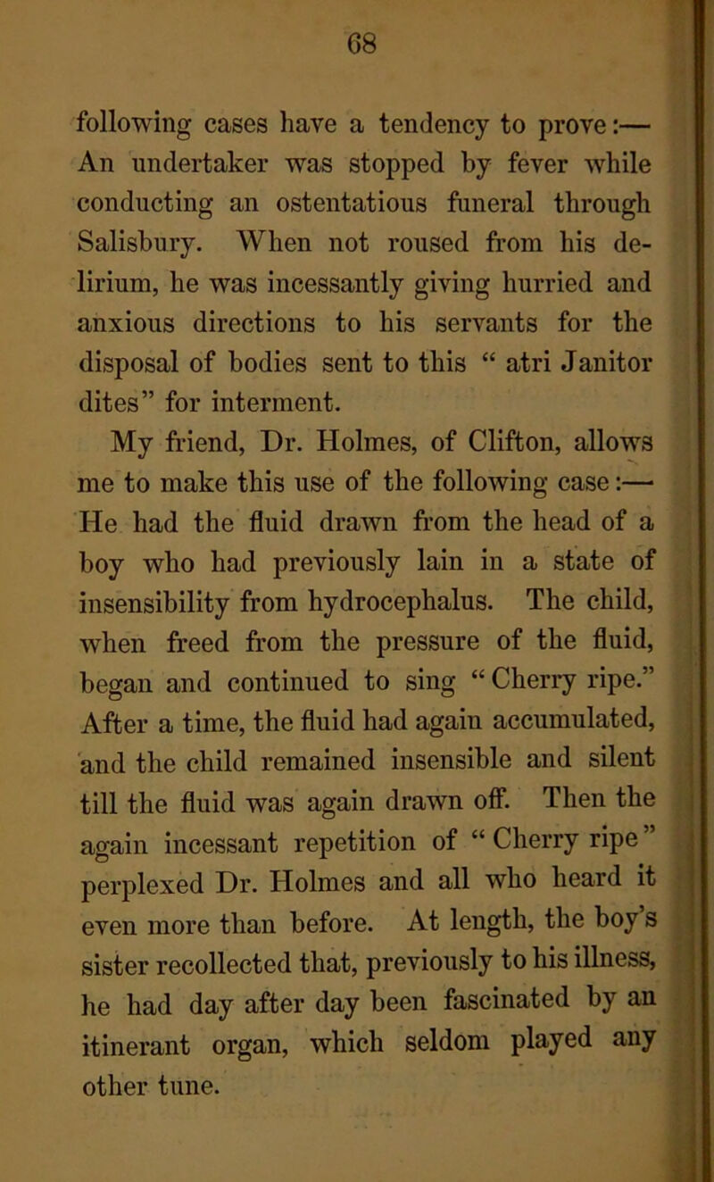 G8 following cases have a tendency to prove:— An undertaker was stopped by fever while conducting an ostentatious funeral through Salisbury. When not roused from his de- lirium, he was incessantly giving hurried and anxious directions to his servants for the disposal of bodies sent to this “ atri Janitor dites” for interment. My friend, Dr. Holmes, of Clifton, allows me to make this use of the following case:— He had the fluid drawn from the head of a boy who had previously lain in a state of insensibility from hydrocephalus. The child, when freed from the pressure of the fluid, began and continued to sing “ Cherry ripe.” After a time, the fluid had again accumulated, and the child remained insensible and silent till the fluid was again drawn off. Then the again incessant repetition of “ Cherry ripe ” perplexed Dr. Holmes and all who heard it even more than before. At length, the boy s sister recollected that, previously to his illness, he had day after day been fascinated by an itinerant organ, which seldom played any other tune.