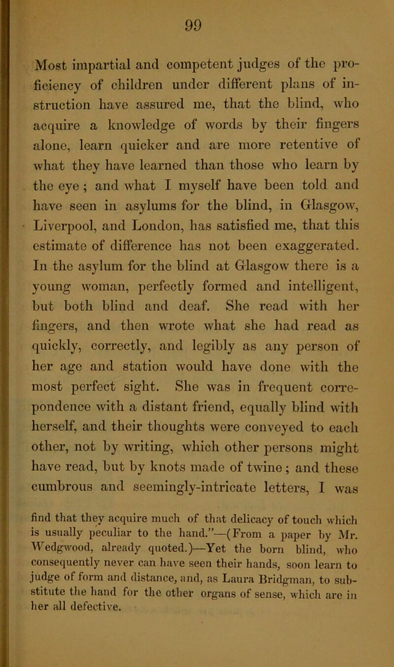 Most impartial and competent judges of the pro- ficiency of children under different plans of in- struction have assured me, that the blind, who acquire a knowledge of words by their fingers alone, learn quicker and are more retentive of what they have learned than those who learn by the eye ; and what I myself have been told and have seen in asylums for the blind, in Glasgow, Liverpool, and London, has satisfied me, that this estimate of difference has not been exaggerated. In the asylum for the blind at Glasgow there is a young woman, perfectly formed and intelligent, but both blind and deaf. She read with her fingers, and then wrote what she had read as quickly, correctly, and legibly as any person of her age and station would have done with the most perfect sight. She was in frequent corre- pondence with a distant friend, equally blind witli herself, and their thoughts were conveyed to each other, not by writing, which other persons might have read, but by knots made of twine; and these cumbrous and seemingly-intricate letters, I was find that they acquire much of that delicacy of touch which is usually peculiar to the hand.”—(From a paper hy Mr. Wedgwood, already quoted.)—Yet the born blind, who consequently never can have seen their hands, soon learn to judge of form and distance, and, as Laura Bridgman, to sub- stitute the hand for the other organs of sense, which are in her all defective.