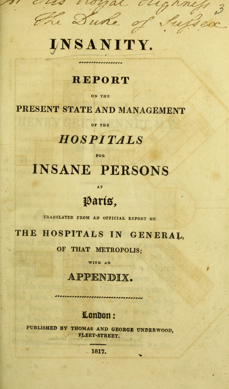 Otic -— - /> '/''^ .s? INSANITY. REPORT ON THE PRESENT STATE AND MANAGEMENT OF THE y - , HOSPITALS for INSANE PERSONS iSsrtB, TRANSLATED PROM AN OFFICIAL REPORT ON THE HOSPITALS IN GENERAL, OF THAT METROPOLIS; WITH AN LonDon: PUBLISHED BY THOMAS AND GEORGE UNDERWOOD, FLEET-STREET. 1817.