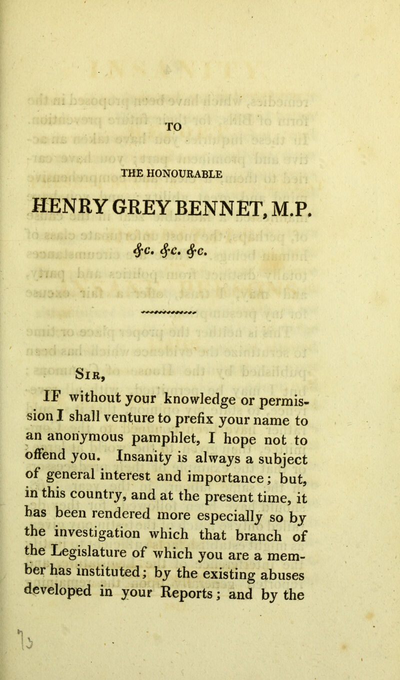 TO THE HONOURABLE HENRY GREY BENNET, M.P, 8fC. fyc. Sir, IF without your knowledge or permis- sion I shall venture to prefix your name to an anonymous pamphlet, I hope not to offend you. Insanity is always a subject of general interest and importance; but, in this country, and at the present time, it has been rendered more especially so by the investigation which that branch of the Legislature of which you are a mem- ber has instituted; by the existing abuses developed in your Reports; and by the