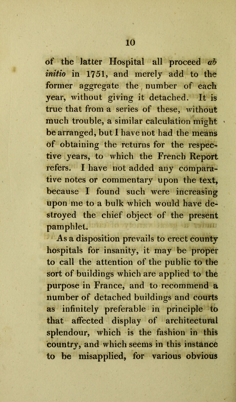 of the latter Hospital all proceed ah initio in 1751, and merely add to the former aggregate the, number of each year, without giving it detached. It is true that from a series of these, without much trouble, a similar calculation might > be arranged, but I have not had the means of obtaining the returns for the respec- tive years, to which the French Report refers. I have not added any compara- tive notes or commentary upon the text, because I found such were increasing upon me to a bulk which would have de- stroyed the chief object of the present pamphlet. As a disposition prevails to erect county hospitals for insanity, it may be proper to call the attention of the public to the sort of buildings which are applied to the purpose in France, and to recommend a number of detached buildings and courts as infinitely preferable in principle to that affected display of architectural splendour, which is the fashion in this country, and which seems in this instance to be misapplied, for various obvious