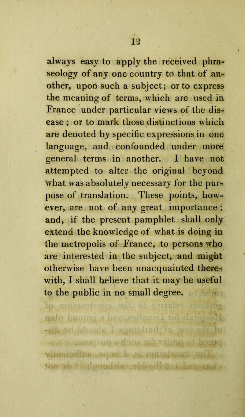 always easy to apply the received phra- seology of any one country to that of an- other, upon such a subject; or to express the meaning of terms, which are used in France under particular views of the dis- ease ; or to mark those distinctions which are denoted by specific expressions in one language, and confounded under more general terms in another. I have not attempted to alter the original beyond what was absolutely necessary for the pur- pose of translation. These points, how- ever, are not of any great importance; and, if the present pamphlet shall only extend the knowledge of what is doing in the metropolis of France, to persons who are interested in the subject, and might otherwise have been unacquainted there- with, I shall believe that it may be useful to the public in no small degree.