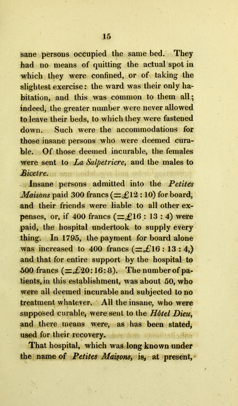 sane persons occupied the same bed. They had no means of quitting the actual spot in which they were confined, or of taking the slightest exercise: the ward was their only ha- bitation, and this was common to them all; indeed, the greater number were never allowed to leave their beds, to which they were fastened down. Such were the accommodations for those insane persons who were deemed cura- ble. Of those deemed incurable, the females were sent to La Salpetriere, and the males to Bicetre. Insane persons admitted into the Petites Maisons paid 300 francs (=,£12 :10) for board, and their friends were liable to all other ex- penses, or, if 400 francs (=£16 : 13 : 4) were paid, the hospital undertook to supply every thing. In 1795, the payment for board alone was increased to 400 francs (=£16 : 13 : 4,) and that for entire support by the hospital to 500 francs (=£20:16:8). The number of pa- tients, in this establishment, was about 50, who were all deemed incurable and subjected to no treatment whatever. All the insane, who were supposed curable, were sent to the H6tel Dieu, and there means were, as has been stated, used for their recovery. That hospital, which was long known under the name of Petites Maisons, is, at present,