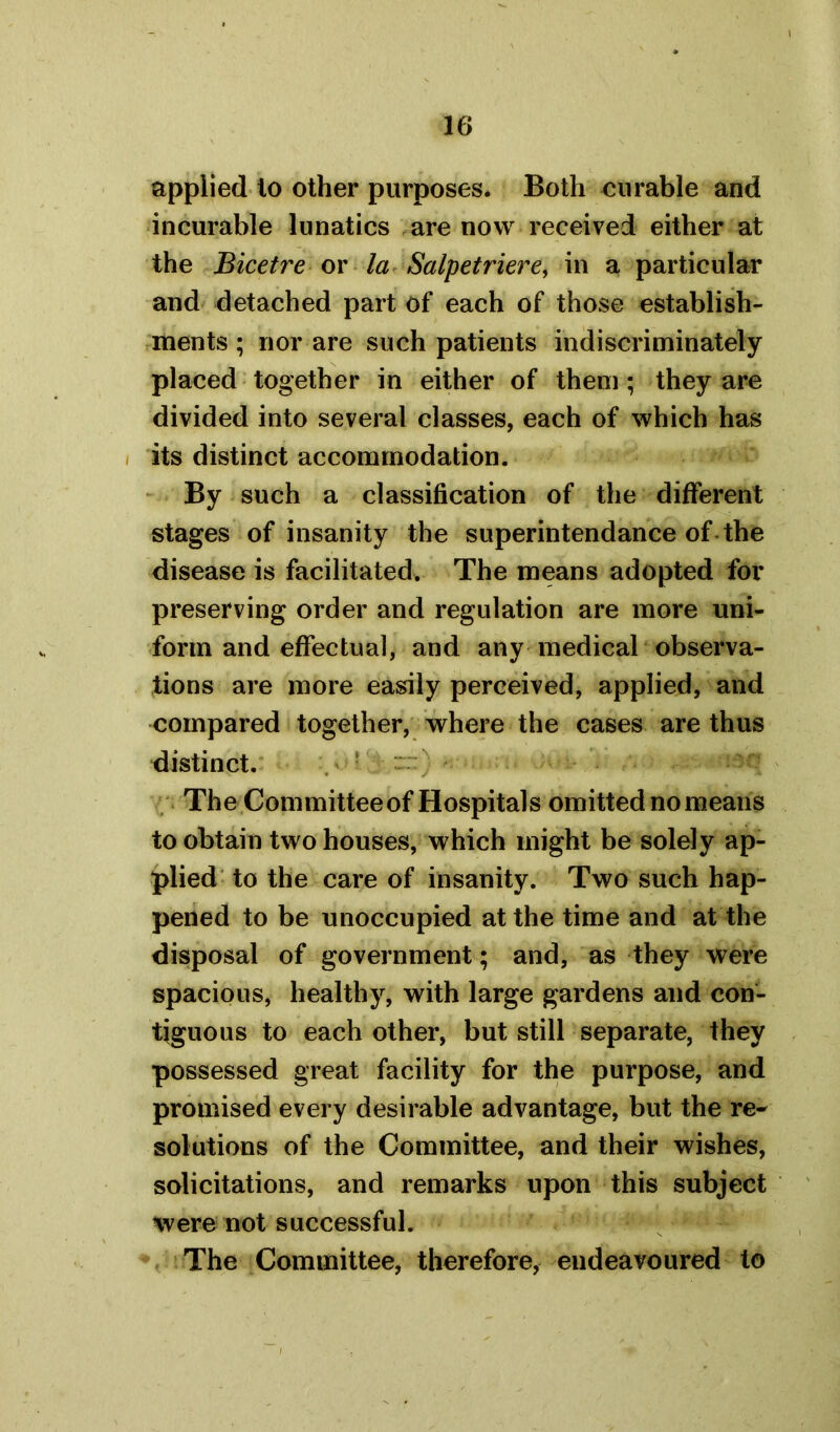 applied to other purposes* Both curable and incurable lunatics are now received either at the Bicetre or la Salpetriere, in a particular and detached part of each of those establish- ments ; nor are such patients indiscriminately placed together in either of them; they are divided into several classes, each of which has its distinct accommodation. By such a classification of the different stages of insanity the superintendance of the disease is facilitated. The means adopted for preserving order and regulation are more uni- form and effectual, and any medical observa- tions are more easily perceived, applied, and compared together, where the cases are thus distinct. The Committee of Hospitals omitted no means to obtain two houses, which might be solely ap- plied to the care of insanity. Two such hap- pened to be unoccupied at the time and at the disposal of government; and, as they were spacious, healthy, with large gardens and con- tiguous to each other, but still separate, they possessed great facility for the purpose, and promised every desirable advantage, but the re- solutions of the Committee, and their wishes, solicitations, and remarks upon this subject were not successful. The Committee, therefore, endeavoured to