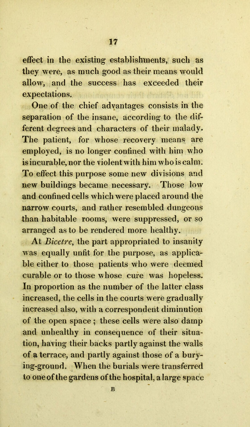 effect in the existing establishments, such as they were, as much good as their means would allow, and the success has exceeded their expectations. One of the chief advantages consists in the separation of the insane, according to the dif- ferent degrees and characters of their malady. The patient, for whose recovery means are employed, is no longer confined with him who is incurable, nor the violent with him who is calm. To effect this purpose some new divisions and new buildings became necessary. Those low and confined cells which were placed around the narrow courts, and rather resembled dungeons than habitable rooms, were suppressed, or so arranged as to be rendered more healthy. At Bicetre, the part appropriated to insanity was equally unfit for the purpose, as applica- ble either to those patients who were deemed curable or to those whose cure was hopeless. In proportion as the number of the latter class increased, the cells in the courts were gradually increased also, with a correspondent diminution of the open space ; these cells were also damp and unhealthy in consequence of their situa- tion, having their backs partly against the walls of a terrace, and partly against those of a bury- ing-ground. When the burials were transferred to one of the gardens of the hospital, a large space B