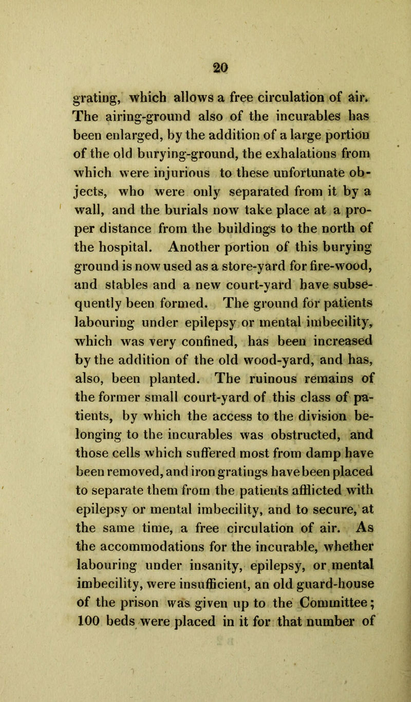 grating, which allows a free circulation of air. The airing-ground also of the incurables has been enlarged, by the addition of a large portion of the old burying-ground, the exhalations from which were injurious to these unfortunate ob- jects, who were only separated from it by a wall, and the burials now take place at a pro- per distance from the buildings to the north of the hospital. Another portion of this burying ground is now used as a store-yard for fire-w ood, and stables and a new court-yard have subse- quently been formed. The ground for patients labouring under epilepsy or mental imbecility, which was very confined, has been increased by the addition of the old wood-yard, and has, also, been planted. The ruinous remains of the former small court-yard of this class of pa- tients, by which the access to the division be- longing to the incurables was obstructed, and those cells which suffered most from damp have been removed, and iron gratings have been placed to separate them from the patients afflicted with epilepsy or mental imbecility, and to secure, at the same time, a free circulation of air. As the accommodations for the incurable, whether labouring under insanity, epilepsy, or mental imbecility, were insufficient, an old guard-house of the prison was given up to the Committee; 100 beds were placed in it for that number of