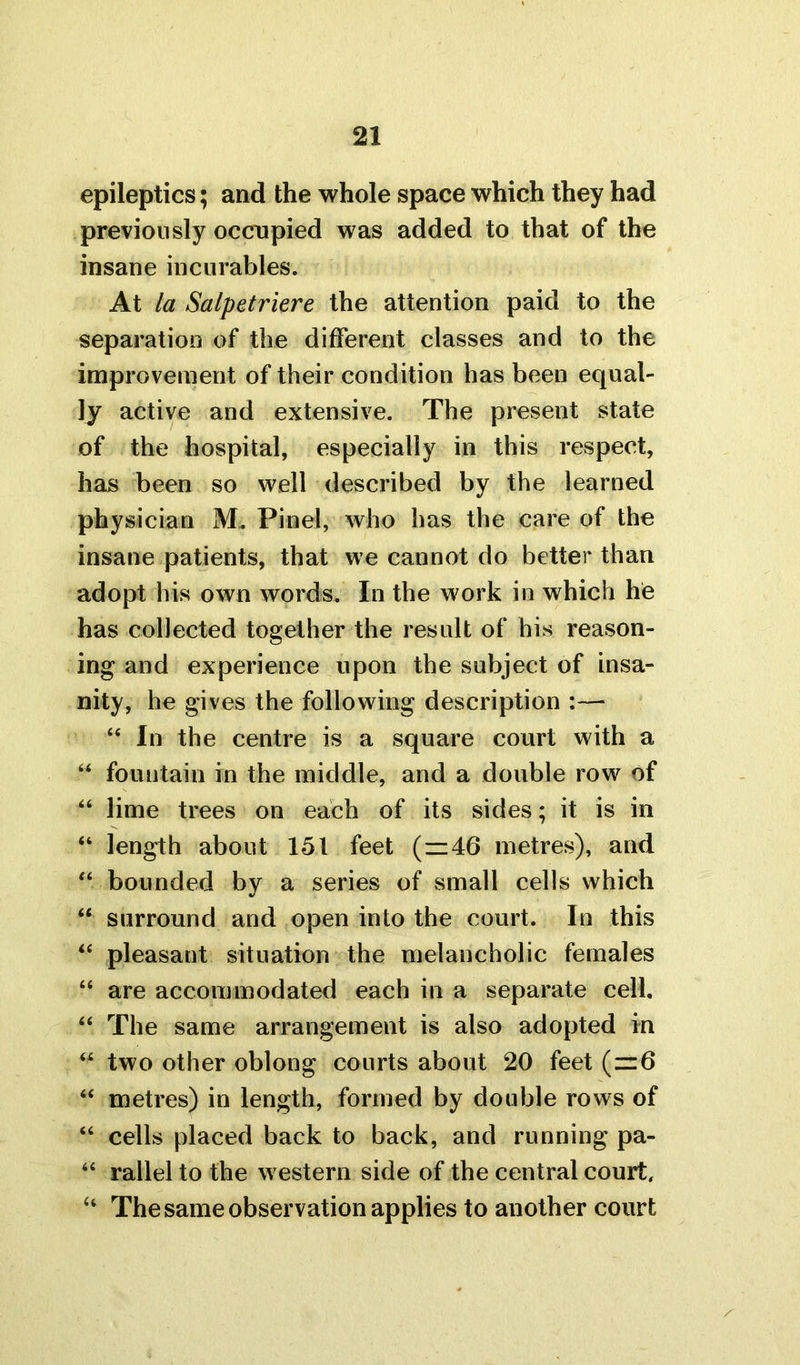 epileptics; and the whole space which they had previously occupied was added to that of the insane incurables. At la Salpetriere the attention paid to the separation of the different classes and to the improvement of their condition has been equal- ly active and extensive. The present state of the hospital, especially in this respect, has been so well described by the learned physician M. Pinel, who has the care of the insane patients, that we cannot do better than adopt his own words. In the work in which he has collected together the result of his reason- ing and experience upon the subject of insa- nity, he gives the following description :— “ In the centre is a square court with a u fountain in the middle, and a double row of “ lime trees on each of its sides; it is in “ length about 151 feet (=z46 metres), and “ bounded by a series of small cells which “ surround and open into the court. In this “ pleasant situation the melancholic females “ are accommodated each in a separate cell. “ The same arrangement is also adopted in “ two other oblong courts about 20 feet (—6 “ metres) in length, formed by double rows of “ cells placed back to back, and running pa- “ rallel to the western side of the central court, “ The same observation applies to another court