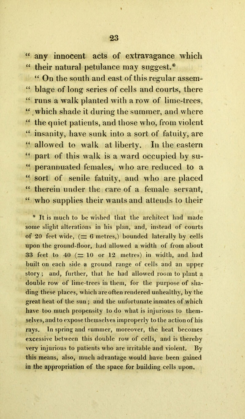 “ any innocent acts of extravagance which “ their natural petulance may suggest.* “ On the south and east of this regular assem- “ blage of long series of cells and courts, there “ runs a walk planted with a row of lime-trees. “ .which shade it during the summer, and where “ the quiet patients, and those who, from violent “ insanity, have sunk into a sort of fatuity, are “ allowed to walk at liberty. In the eastern “ part of this walk is a ward occupied by su- “ perannuated females, who are reduced to a “ sort of senile fatuity, and who are placed “ therein under the care of a female servant, “ who supplies their wants and attends to their * It is much to be wished that the architect had made some slight alterations in his plan, and, instead of courts of 20 feet wide, (z: 6 metres,) bounded laterally by cells upon the ground-floor, had allowed a width of from about 33 feet to 40 (z: 10 or 12 metres) in width, and had built on each side a ground range of cells and an upper story; and, further, that he had allowed room to plant a double row of lime-trees in them, for the purpose of sha- ding these places, which are often rendered unhealthy, by the great heat of the sun; and the unfortunate inmates of which have too much propensity to do what is injurious to them- selves, and to expose themselves improperly to the action of his rays. In spring and summer, moreover, the heat becomes excessive between this double row of cells, and is thereby very injurious to patients who are irritable and violent. By this means, also, much advantage would have been gained in the appropriation of the space for building cells upon.