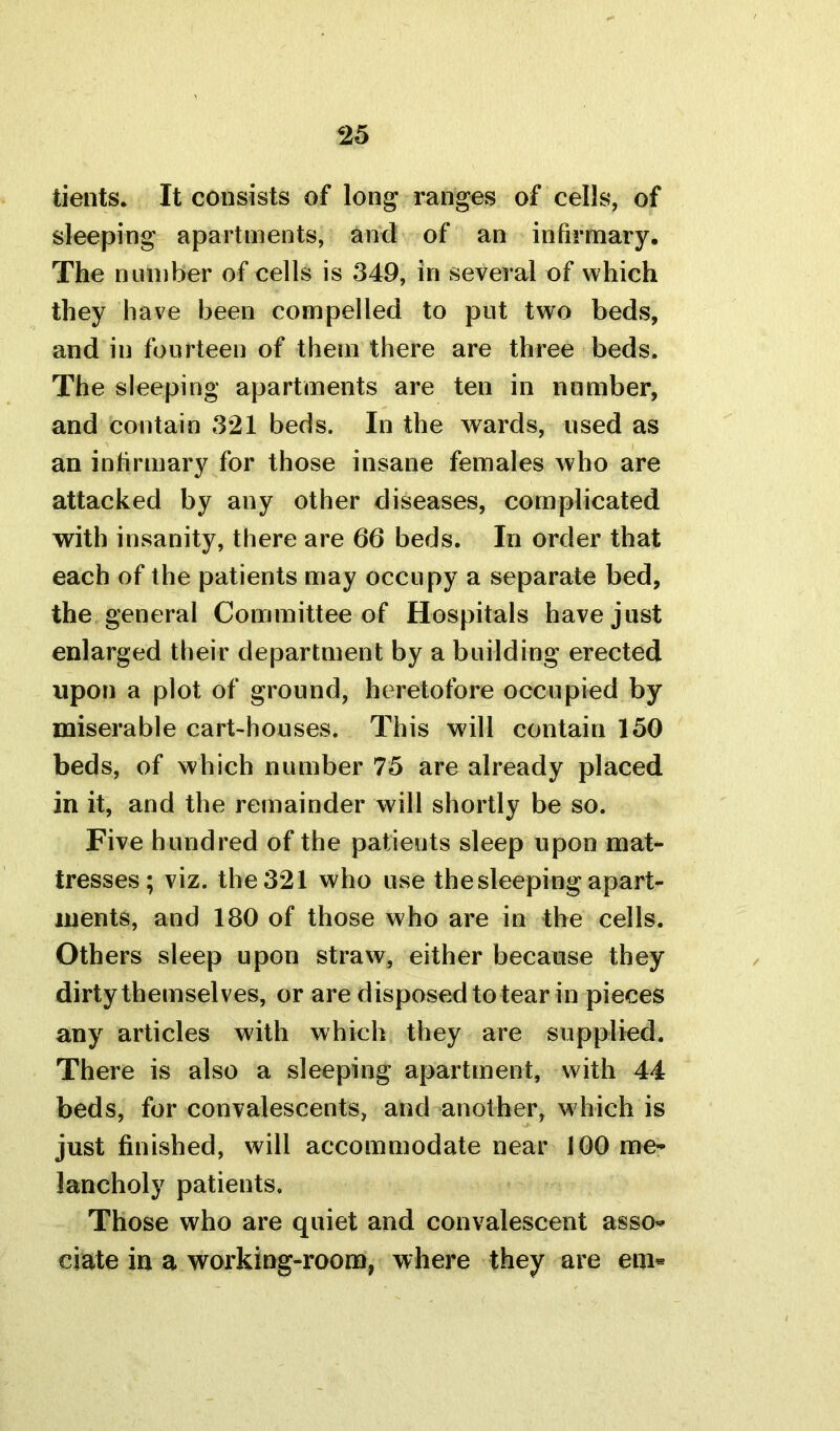 tients. It consists of long ranges of cells, of sleeping apartments, and of an infirmary. The number of cells is 349, in several of which they have been compelled to put two beds, and in fourteen of them there are three beds. The sleeping apartments are ten in number, and contain 321 beds. In the wards, used as an infirmary for those insane females who are attacked by any other diseases, complicated with insanity, there are 66 beds. In order that each of the patients may occupy a separate bed, the general Committee of Hospitals have just enlarged their department by a building erected upon a plot of ground, heretofore occupied by miserable cart-houses. This will contain 150 beds, of which number 75 are already placed in it, and the remainder will shortly be so. Five hundred of the patients sleep upon mat- tresses ; viz. the 321 who use the sleeping apart- ments, and 180 of those who are in the cells. Others sleep upon straw, either because they dirty themselves, or are disposed to tear in pieces any articles with which they are supplied. There is also a sleeping apartment, with 44 beds, for convalescents, and another, which is just finished, will accommodate near 100 me- lancholy patients. Those who are quiet and convalescent asso- ciate in a working-room, where they are em«