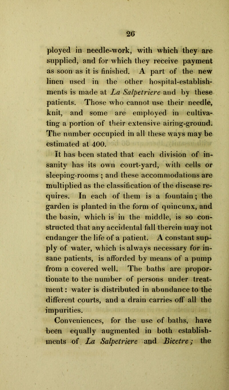 ployed in needle-work, with which they are supplied, and for which they receive payment as soon as it is finished. A part of the new linen used in the other hospital-establish- ments is made at La Salpetriere and by these patients. Those who cannot use their needle, knit, and some are employed in cultiva- ting a portion of their extensive airing-ground. The number occupied in all these ways may be estimated at 400. It has been stated that each division of in- sanity has its own court-yard, with cells or sleeping-rooms ; and these accommodations are multiplied as the classification of the disease re- quires. In each of them is a fountain; the garden is planted in the form of quincunx, and the basin, which is in the middle, is so con- structed that any accidental fall therein may not endanger the life of a patient. A constant sup- ply of water, which is always necessary for in- sane patients, is afforded by means of a pump from a covered well. The baths are propor- tionate to the number of persons under treat- ment : w'ater is distributed in abundance to the different courts, and a drain carries off all the impurities. Conveniences, for the use of baths, have been equally augmented in both establish- ments of La Salpetriere and Bicetre; the