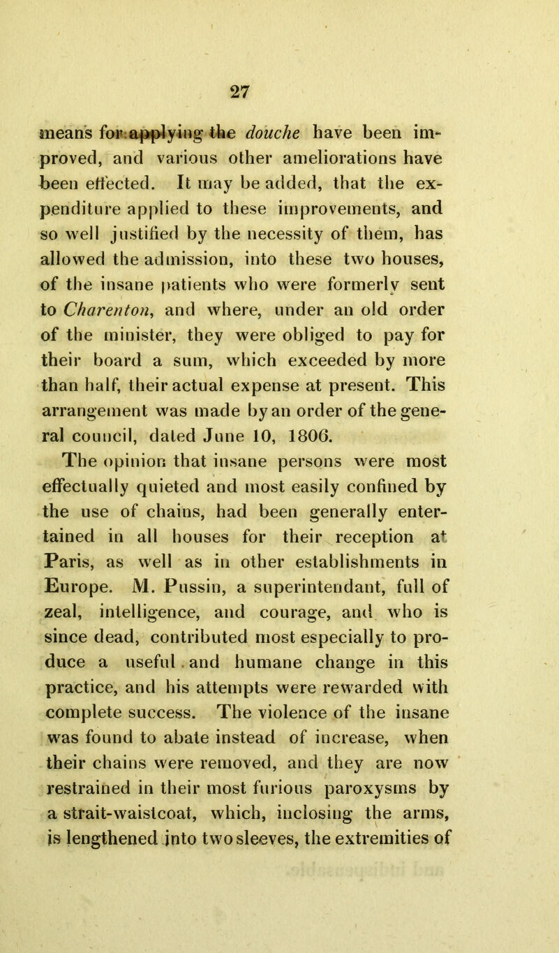 means for:applying the douche have been im- proved, and various other ameliorations have been effected. It may be added, that the ex- penditure applied to these improvements, and so well justified by the necessity of them, has allowed the admission, into these two houses, of the insane patients who were formerly sent to Charenton, and where, under an old order of the minister, they were obliged to pay for their board a sum, which exceeded by more than half, their actual expense at present. This arrangement was made by an order of the gene- ral council, dated June 10, 1806. The opinion that insane persons were most effectually quieted and most easily confined by the use of chains, had been generally enter- tained in all houses for their reception a+ Paris, as well as in other establishments in Europe. M. Pussin, a superintendant, full of zeal, intelligence, and courage, and who is since dead, contributed most especially to pro- duce a useful and humane change in this practice, and his attempts were rewarded with complete success. The violence of the insane was found to abate instead of increase, when their chains were removed, and they are now restrained in their most furious paroxysms by a strait-waistcoat, which, inclosing the arms, is lengthened into two sleeves, the extremities of