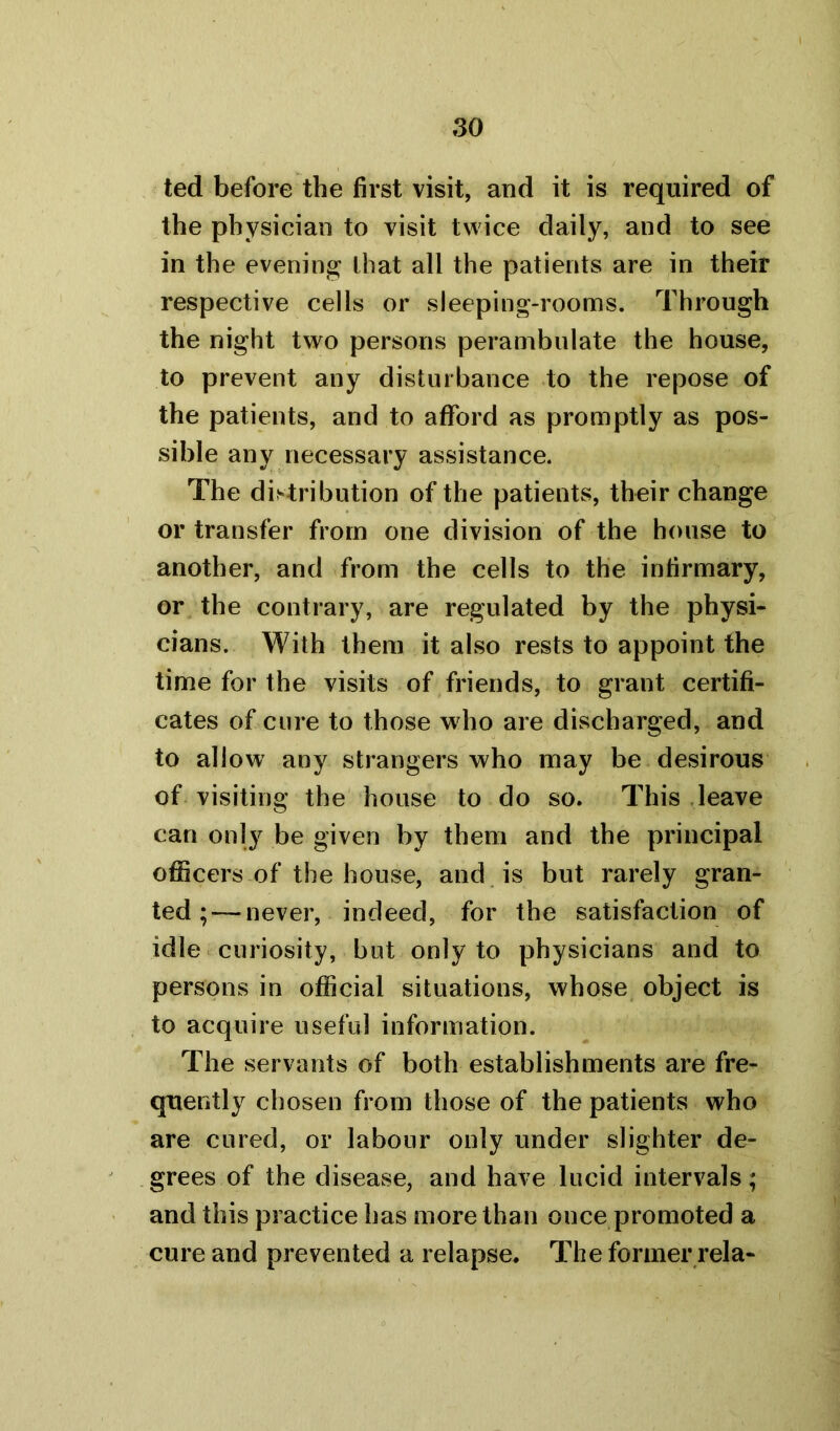 ted before the first visit, and it is required of the physician to visit twice daily, and to see in the evening that all the patients are in their respective cells or sleeping-rooms. Through the night two persons perambulate the house, to prevent any disturbance to the repose of the patients, and to afford as promptly as pos- sible any necessary assistance. The distribution of the patients, their change or transfer from one division of the house to another, and from the cells to the infirmary, or the contrary, are regulated by the physi- cians. With them it also rests to appoint the time for the visits of friends, to grant certifi- cates of cure to those who are discharged, and to allow any strangers who may be desirous of visiting the house to do so. This leave can only be given by them and the principal officers of the house, and is but rarely gran- ted;— never, indeed, for the satisfaction of idle curiosity, but only to physicians and to persons in official situations, whose object is to acquire useful information. The servants of both establishments are fre- quently chosen from those of the patients who are cured, or labour only under slighter de- grees of the disease, and have lucid intervals; and this practice has more than once promoted a cure and prevented a relapse. The former rela-