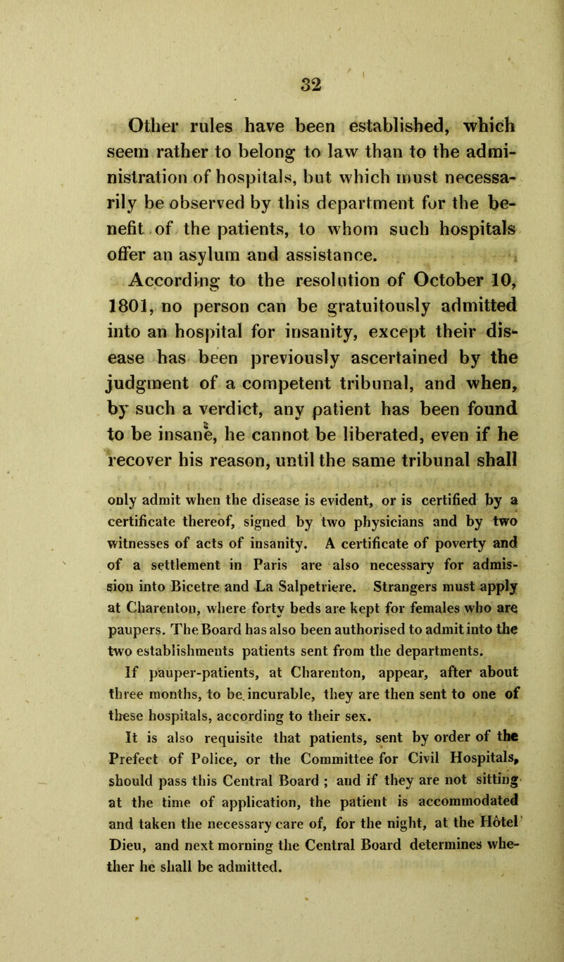 Other rules have been established, which seem rather to belong to law than to the admi- nistration of hospitals, but which must necessa- rily be observed by this department for the be- nefit of the patients, to whom such hospitals offer an asylum and assistance. According to the resolution of October 10, 1801, no person can be gratuitously admitted into an hospital for insanity, except their dis- ease has been previously ascertained by the judgment of a competent tribunal, and when, by such a verdict, any patient has been found to be insane, he cannot be liberated, even if he recover his reason, until the same tribunal shall only admit when the disease is evident, or is certified by a certificate thereof, signed by two physicians and by two witnesses of acts of insanity. A certificate of poverty and of a settlement in Paris are also necessary for admis- sion into Bicetre and La Salpetriere. Strangers must apply at Charenton, where forty beds are kept for females who aro paupers. The Board has also been authorised to admit into the two establishments patients sent from the departments. If pauper-patients, at Charenton, appear, after about three months, to be. incurable, they are then sent to one of these hospitals, according to their sex. It is also requisite that patients, sent by order of the Prefect of Police, or the Committee for Civil Hospitals, should pass this Central Board ; and if they are not sitting at the time of application, the patient is accommodated and taken the necessary care of, for the night, at the Hotel Dieu, and next morning the Central Board determines whe- ther he shall be admitted.