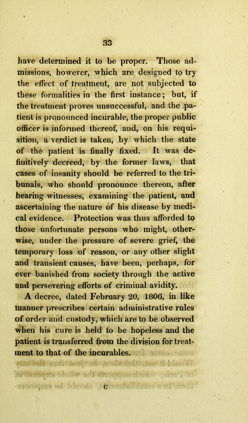 have determined it to be proper. Those ad- missions, however, which are designed to try the effect of treatment, are not subjected to these formalities in the first instance; but, if the treatment proves unsuccessful, and the pa- tient is pronounced incurable, the proper public officer is informed thereof, and, on his requi- sition, a verdict is taken, by which the state of the patient is finally fixed. It was de- finitively decreed, by the former laws, that cases of insanity should be referred to the tri- bunals, who should pronounce thereon, after hearing witnesses, examining the patient, and ascertaining the nature of his disease by medi- cal evidence. Protection was thus afforded to those unfortunate persons who might, other- wise, under the pressure of severe grief, the temporary loss of reason, or any other slight and transient causes, have been, perhaps, for ever banished from society through the active and persevering efforts of criminal avidity. A decree, dated February 20, 1806, in like tnanner prescribes certain administrative rules of order and custody, which are to be observed when his cure is held to be hopeless and the patient is transferred from the division for treat- ment to that of the incurables. Q