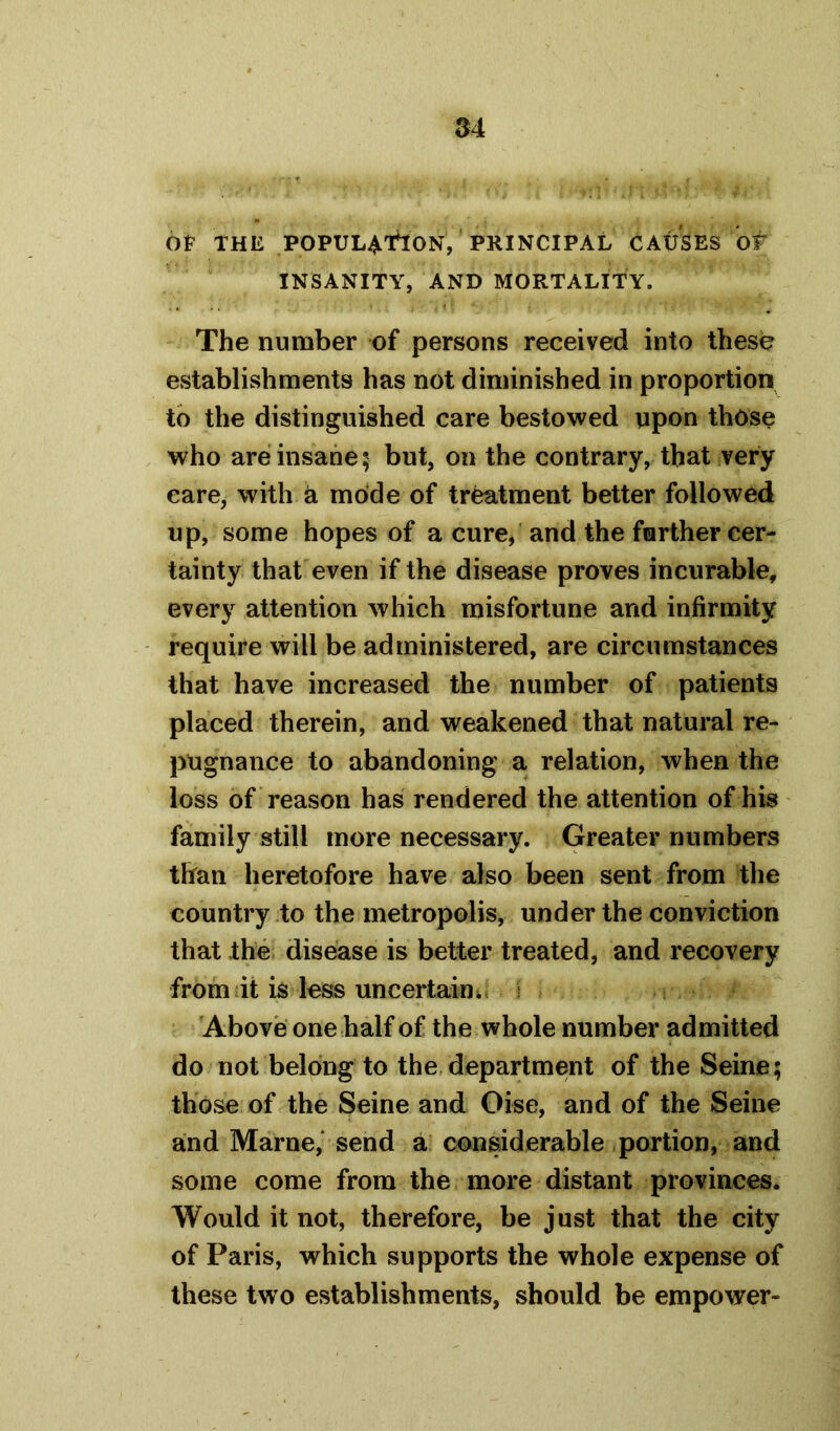 M Of THE POPUL^flON, PRINCIPAL CAUSES OF INSANITY, AND MORTALITY. The number of persons received into these establishments has not diminished in proportion to the distinguished care bestowed upon those who are insane; but, on the contrary, that very care, with a mode of treatment better followed up, some hopes of a cure, and the further cer- tainty that even if the disease proves incurable, every attention which misfortune and infirmity require will be administered, are circumstances that have increased the number of patients placed therein, and weakened that natural re- pugnance to abandoning a relation, when the loss of reason has rendered the attention of his family still more necessary. Greater numbers than heretofore have also been sent from the country to the metropolis, under the conviction that the disease is better treated, and recovery from it is less uncertain. Above one half of the whole number admitted do not belong to the department of the Seine; those of the Seine and Oise, and of the Seine and Marne, send a considerable portion, and some come from the more distant provinces. Would it not, therefore, be just that the city of Paris, which supports the whole expense of these two establishments, should be empower-