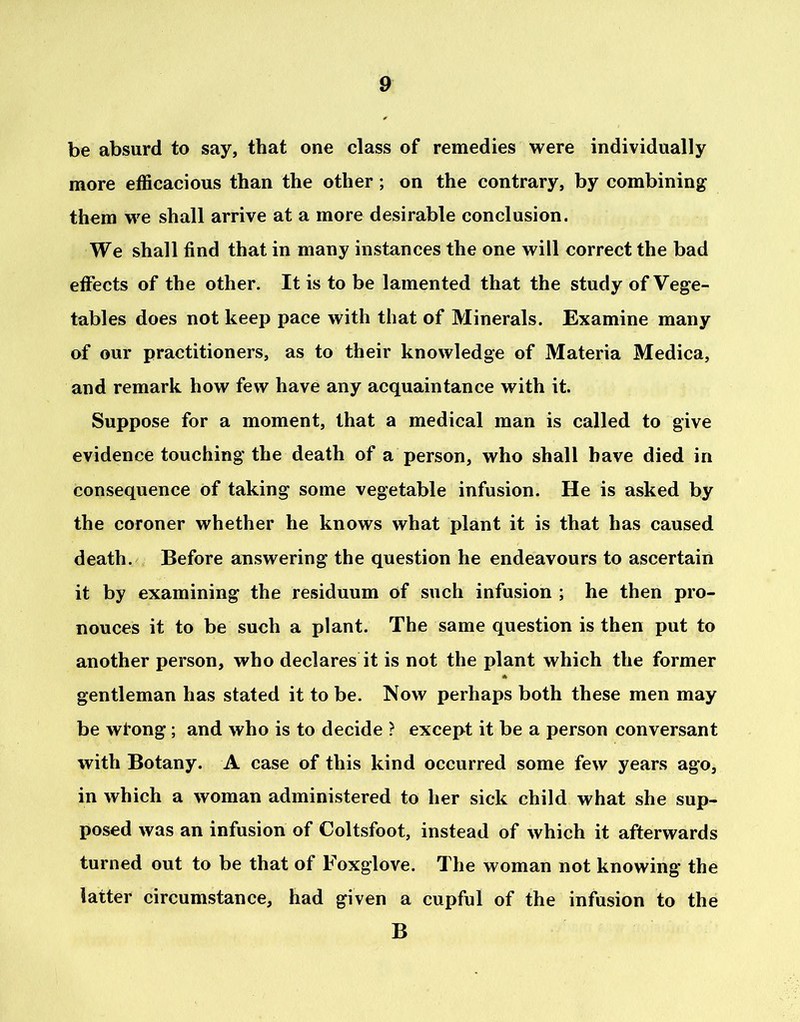 be absurd to say, that one class of remedies were individually more efficacious than the other ; on the contrary, by combining them we shall arrive at a more desirable conclusion. We shall find that in many instances the one will correct the bad effects of the other. It is to be lamented that the study of Vege- tables does not keep pace with that of Minerals. Examine many of our practitioners, as to their knowledge of Materia Medica, and remark how few have any acquaintance with it. Suppose for a moment, that a medical man is called to give evidence touching the death of a person, who shall have died in consequence of taking some vegetable infusion. He is asked by the coroner whether he knows what plant it is that has caused death. Before answering the question he endeavours to ascertain it by examining the residuum of such infusion ; he then pro- nouces it to be such a plant. The same question is then put to another person, who declares it is not the plant which the former gentleman has stated it to be. Now perhaps both these men may be wtong ; and who is to decide ? except it be a person conversant with Botany. A case of this kind occurred some few years ago, in which a woman administered to her sick child what she sup- posed was an infusion of Coltsfoot, instead of which it afterwards turned out to be that of Foxglove. The woman not knowing the latter circumstance, had given a cupful of the infusion to the B