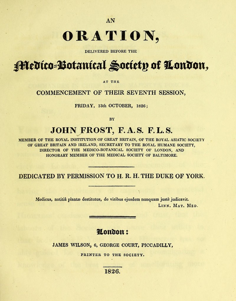 AN ORATION, DELIVERED BEFORE THE Hottetg of & onttcm, AT THE COMMENCEMENT OF THEIR SEVENTH SESSION, FRIDAY, 13th OCTOBER, 1826; BY JOHN FROST, F.A.S. F.L.S. V. MEMBER OF THE ROYAL INSTITUTION OF GREAT BRITAIN, OF THE ROYAL ASIATIC SOCIETY OF GREAT BRITAIN AND IRELAND, SECRETARY TO THE ROYAL HUMANE SOCIETY, DIRECTOR OF THE MEDICO-BOTANICAL SOCIETY OF LONDON, AND HONORARY MEMBER OF THE MEDICAL SOCIETY OF BALTIMORE. DEDICATED BY PERMISSION TO H. R. H. THE DUKE OF YORK. Medicus, notitid plant* destitutus, de viribus ejusdem nunquam justfc judicavit. Linn. Mat. Med, Sonton: JAMES WILSON, 6, GEORGE COURT, PICCADILLY, PRINTER TO THE SOCIETY. 1826.