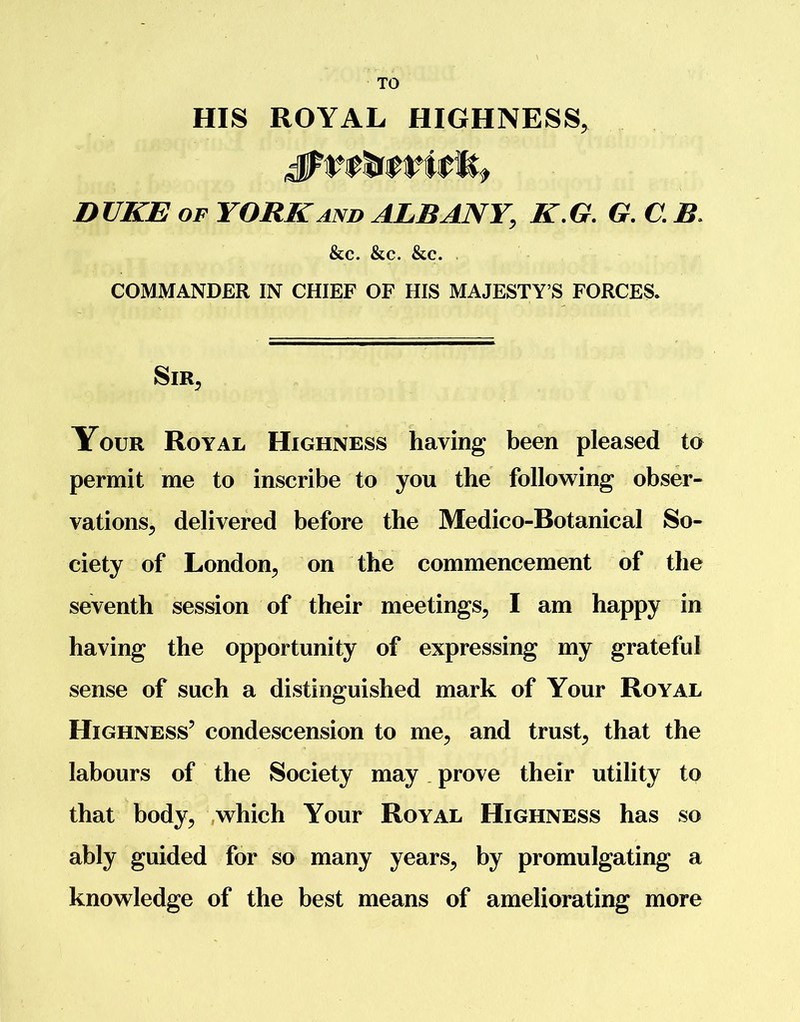 TO HIS ROYAL HIGHNESS, DUKE of YORK and ALBANY, K.G. G. C. B. &c. &c. &c. COMMANDER IN CHIEF OF HIS MAJESTY’S FORCES. Sir, Your Royal Highness having been pleased to permit me to inscribe to you the following obser- vations, delivered before the Medico-Botanical So- ciety of London, on the commencement of the seventh session of their meetings, I am happy in having the opportunity of expressing my grateful sense of such a distinguished mark of Your Royal Highness’ condescension to me, and trust, that the labours of the Society may prove their utility to that body, which Your Royal Highness has so ably guided for so many years, by promulgating a knowledge of the best means of ameliorating more