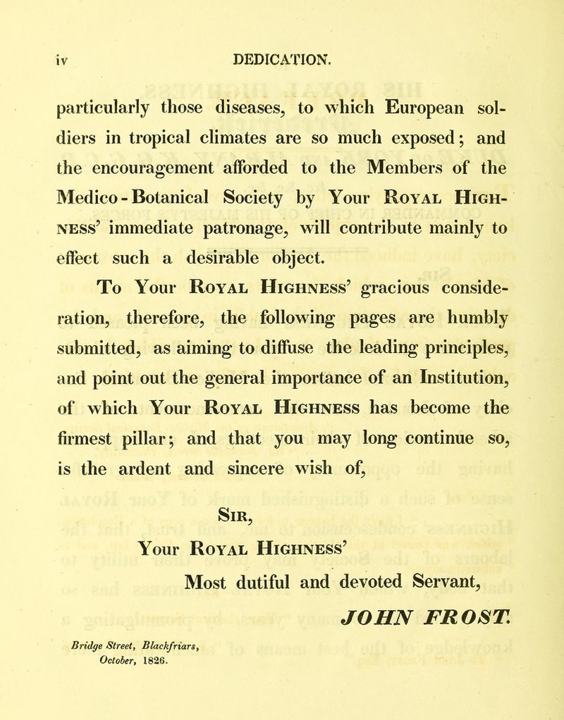 DEDICATION. particularly those diseases, to which European sol- diers in tropical climates are so much exposed; and the encouragement afforded to the Members of the Medico - Botanical Society by Your Royal High- ness’ immediate patronage, will contribute mainly to effect such a desirable object. To Your Royal Highness’ gracious conside- ration, therefore, the following pages are humbly submitted, as aiming to diffuse the leading principles, and point out the general importance of an Institution, of which Your Royal Highness has become the firmest pillar; and that you may long continue so, is the ardent and sincere wish of. Sir, Your Royal Highness’ Most dutiful and devoted Servant, JOHN FROST Bridge Street, Blackfriars, October, 1826.