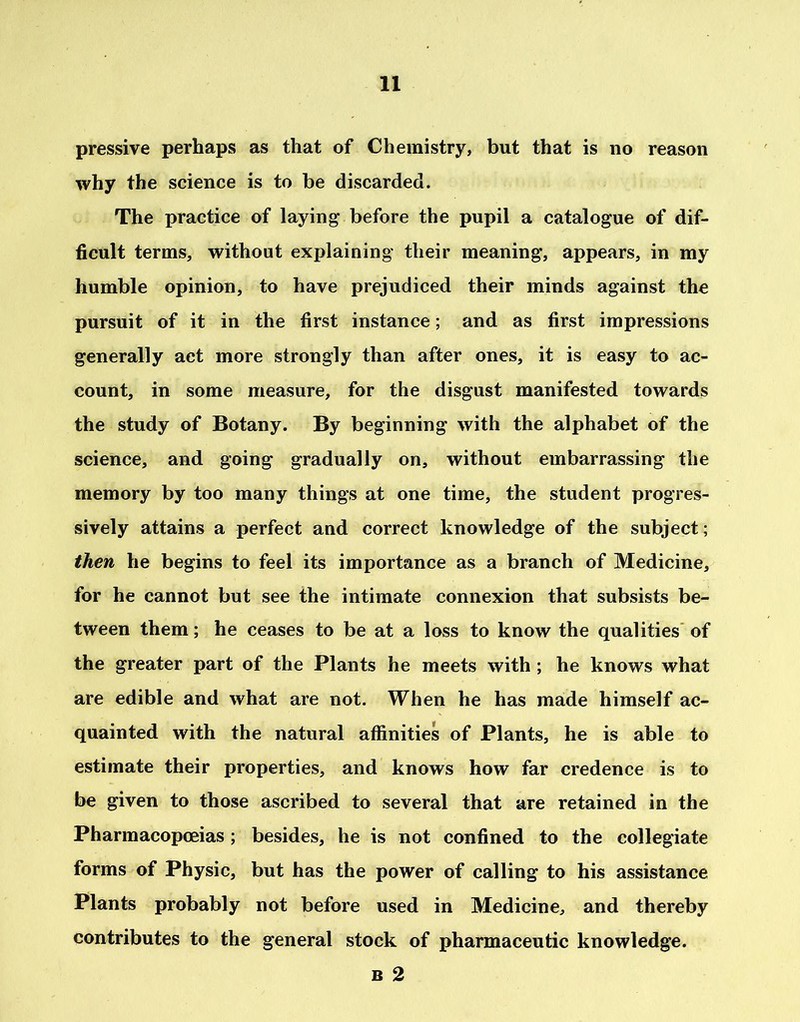 pressive perhaps as that of Chemistry, but that is no reason why the science is to be discarded. The practice of laying before the pupil a catalogue of dif- ficult terms, without explaining their meaning, appears, in my humble opinion, to have prejudiced their minds against the pursuit of it in the first instance; and as first impressions generally act more strongly than after ones, it is easy to ac- count, in some measure, for the disgust manifested towards the study of Botany. By beginning with the alphabet of the science, and going gradually on, without embarrassing the memory by too many things at one time, the student progres- sively attains a perfect and correct knowledge of the subject; then he begins to feel its importance as a branch of Medicine, for he cannot but see the intimate connexion that subsists be- tween them; he ceases to be at a loss to know the qualities of the greater part of the Plants he meets with ; he knows what are edible and what are not. When he has made himself ac- quainted with the natural affinities of Plants, he is able to estimate their properties, and knows how far credence is to be given to those ascribed to several that are retained in the Pharmacopoeias; besides, he is not confined to the collegiate forms of Physic, but has the power of calling to his assistance Plants probably not before used in Medicine, and thereby contributes to the general stock of pharmaceutic knowledge. b 2