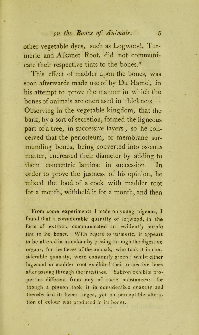 other vegetable dyes^ such as Logwood, Tur- meric and Alkanet Root, did not communi- cate their respective tints to the bones.* This effect of madder upon the bones, was soon afterwards made use of by Du Hamel, in his attempt to prove the manner in which the bones of animals are encreased in thickness.— Observing in the vegetable kingdom, that the bark, by a sort of secretion, formed the ligneous part of a tree, in successive layers ^ so he con- ceived that the periosteum, or membrane sur- rounding bones, being converted into osseous matter, encreased their diameter by adding to them concentric laminae in succession. In order to prove the justness of his opinion, he mixed the food of a cock with madder root for a month, withheld it for a month, and then From some experiments I made on young pigeons, I found that a considerable quantity of logwood, in the form of extract, communicated an evidently purple tint to the bones. With regard to turmeric, it appears to be altered in its colour by passing Ihroug!) the digestive organs, for the faeces of the animals, who took it in con- siderable quantity, were constantly green ; whilst either logwood or madder root exhibited their respective hues after passing through the intestines. Saffron exhibits pro- perties different from any of these substances; for though a pigeon took it in considerable quantity and thereby had its fojces tinged, yet no perceptible altera- tion of colour was produced in its bones.