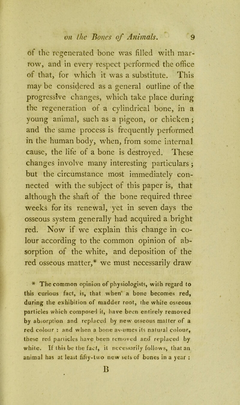 of the regenerated bone was filled with mar- row, and in every respect performed the office of that, tor which it was a substitute. This may be considered as a general outline of the progressive changes, which take place during the regeneration of a cylindrical bone, in a young animal, such as a pigeon, or chicken; and the same process is frequently performed in the human body, when, from some interna] cause, the life of a bone is destroyed. These changes involve many interesting particulars; but the circumstance most immediately con- nected with the subject of this paper is, that although the shaft of the bone required three weeks for its renewal, 'yet in seven days the osseous system generally had acquired a bright red. Now if we explain this change in co- lour according to the common opinion of ab- sorption of the white, and deposition of the red osseous matter,* we must necessarily draw • * The common opinion of physiologists, with regard to this curious fact, is, that when’ a bone becomes red, during the exhibition of madder root, the white osseous particles which composed it, have been entirely removed by absorption and replaced by new osseous matter of a red colour : and when a bone as'-umes its natural cr^lour, these red panicles have been removed and replaced by white. If this be the fact, it necessarily follows, that an animal has at least fifiy-lvvo new sets of bones in a year : B