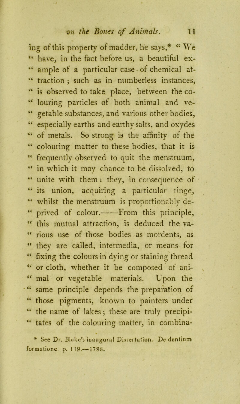 ing of this property of madder, he says,* We have, in the fact before us, a beautiful ex- ample of a particular case of chemical at- traction ; such as in numberless instances, “ is observed to take place, between the co- “ louring particles of both animal and ve- getable substances, and various other bodies, “ especially earths and earthy salts, and oxydes of metals. So strong is the affinity of the colouring matter to these bodies, that it is frequently observed to quit the menstruum, in which it may chance to be dissolved, to “ unite with them : they, in consequence of ‘‘ its union, acquiring a particular tinge, whilst the menstruum is proportionably de- prived of colour. From this principle, this mutual attraction, is deduced the va- rious use of those bodies as mordents, as “ they are called, intermedia, or means for fixing the colours in dying or staining thread or cloth, whether it be composed of ani- mal or vegetable materials. Upon the “ same principle depends the preparation of “ those pigments, known to painters under the name of lakes; these are truly precipi- “ tates of the colouring matter, in combina- * See Dr. Blake’s inaugural Dissertation. Dc dentlutn formatione. p. 119.—-1798.