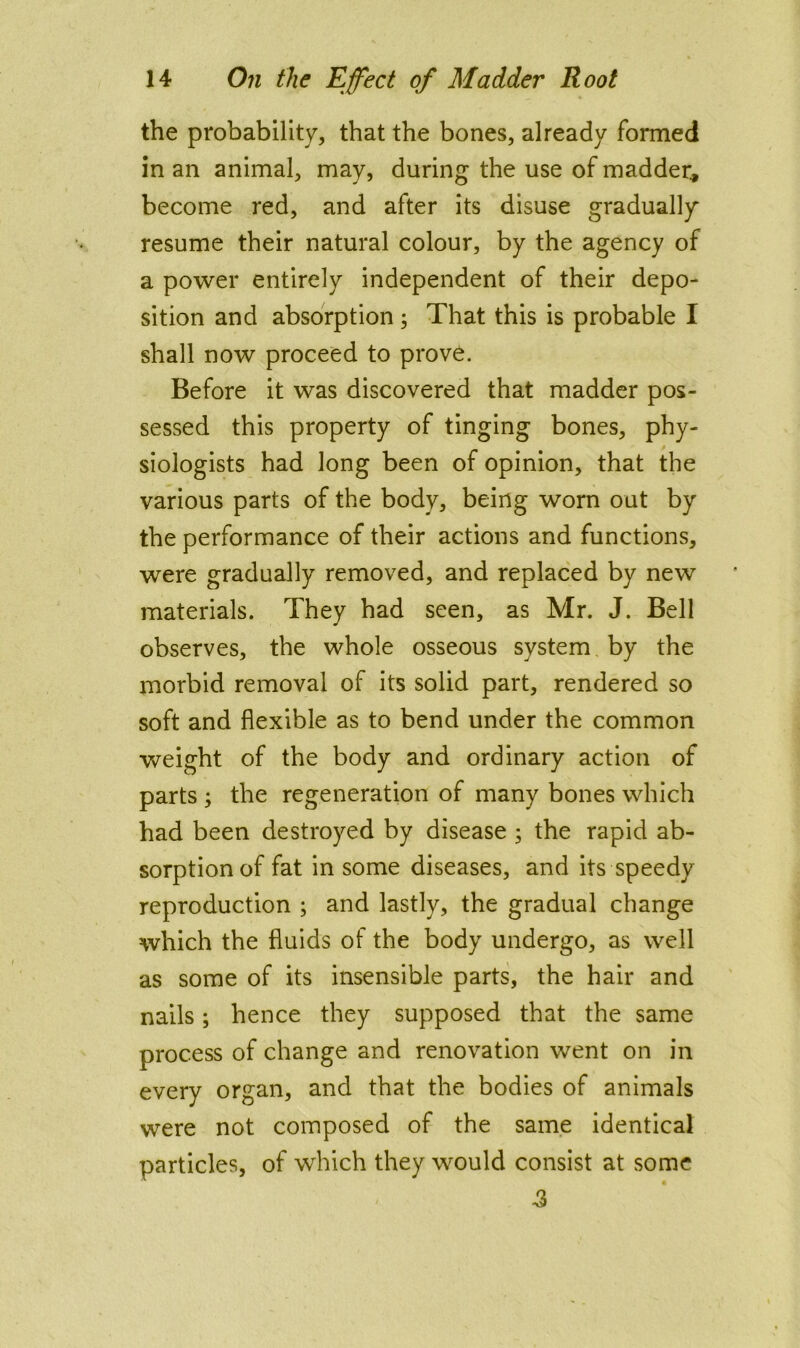 the probability, that the bones, already formed in an animal, may, during the use of madder^ become red, and after its disuse gradually resume their natural colour, by the agency of a power entirely independent of their depo- sition and absorption; That this is probable I shall now proceed to prove. Before it was discovered that madder pos- sessed this property of tinging bones, phy- siologists had long been of opinion, that the various parts of the body, being worn out by the performance of their actions and functions, were gradually removed, and replaced by new materials. They had seen, as Mr. J. Bell observes, the whole osseous system by the morbid removal of its solid part, rendered so soft and flexible as to bend under the common weight of the body and ordinary action of parts ; the regeneration of many bones which had been destroyed by disease ; the rapid ab- sorption of fat in some diseases, and its speedy reproduction ; and lastly, the gradual change which the fluids of the body undergo, as well as some of its insensible parts, the hair and nails; hence they supposed that the same process of change and renovation went on in every organ, and that the bodies of animals were not composed of the same identical particles, of which they would consist at some