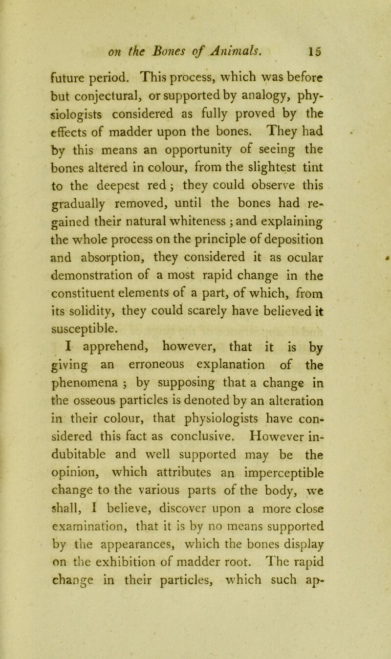 future period. This process, which was before but conjectural, or supported by analogy, phy- siologists considered as fully proved by the effects of madder upon the bones. They had by this means an opportunity of seeing the bones altered in colour, from the slightest tint to the deepest red; they could observe this gradually removed, until the bones had re- gained their natural whiteness ; and explaining - the whole process on the principle of deposition and absorption, they considered it as ocular demonstration of a most rapid change in the constituent elements of a part, of which, from its solidity, they could scarely have believed it susceptible. I apprehend, however, that it is by giving an erroneous explanation of the phenomena ; by supposing that a change in the osseous particles is denoted by an alteration in their colour, that physiologists have con- sidered this fact as conclusive. However in- dubitable and well supported may be the opinion, which attributes an imperceptible change to the various parts of the body, w^e shall, I believe, discover upon a more close examination, that it is by no means supported by the appearances, which the bones display on the exhibition of madder root. The rapid change in their particles, which such ap-