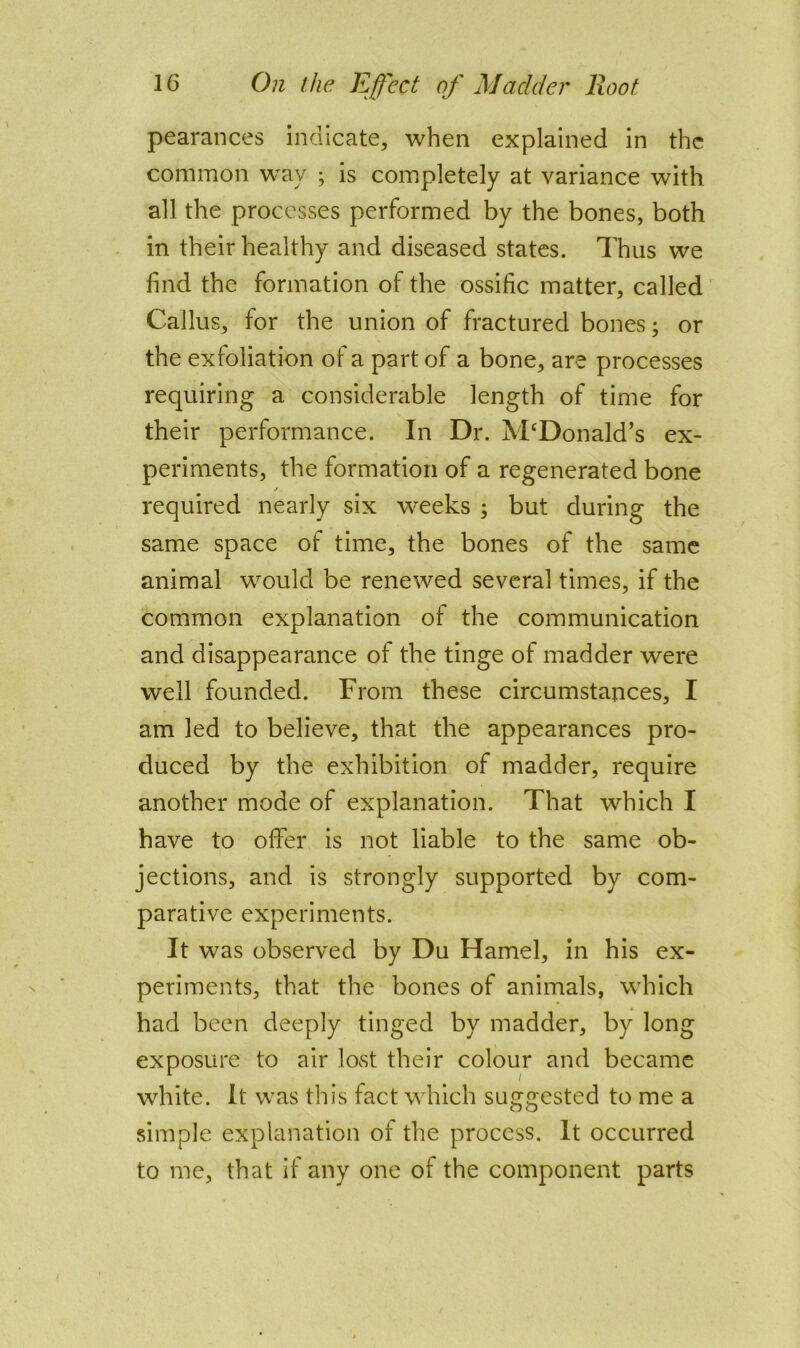 pearances indicate, when explained in the common way ; is coiPipletely at variance with all the processes performed by the bones, both in their healthy and diseased states. Thus we find the formation of the ossific matter, called Callus, for the union of fractured bones; or the exfoliation of a part of a bone, are processes requiring a considerable length of time for their performance. In Dr. McDonald’s ex- periments, the formation of a regenerated bone / required nearly six weeks ; but during the same space of time, the bones of the same animal would be renewed several times, if the common explanation of the communication and disappearance of the tinge of madder were well founded. From these circumstances, I am led to believe, that the appearances pro- duced by the exhibition of madder, require another mode of explanation. That which I have to offer is not liable to the same ob- jections, and is strongly supported by com- parative experiments. It was observed by Du Hamel, in his ex- periments, that the bones of animals, which had been deeply tinged by madder, by long exposure to air lost their colour and became white. It was this fact which suggested to me a simple explanation of the process. It occurred to me, that if any one of the component parts