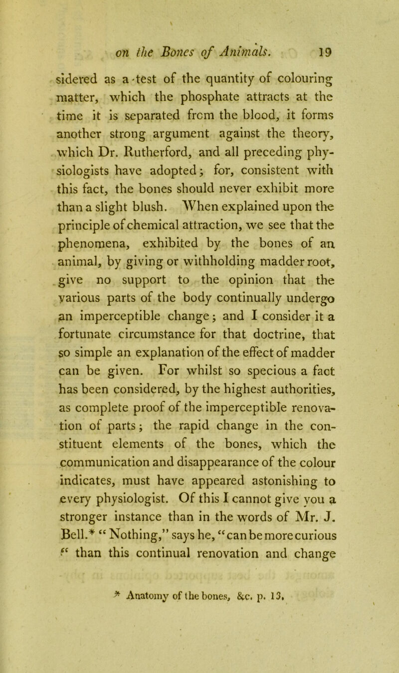 « on the Bones of Animals, 19 sidered as a'test of the quantity of colouring matter, which the phosphate attracts at the time it is separated frcm the blood, it forms another strong argument against the theory, which Dr. Rutherford, and all preceding phy- siologists have adopted; for, consistent with this fact, the bones should never exhibit more than a slight blush. When explained upon the principle of chemical attraction, we see that the phenomena, exhibited by the bones of au animal, by giving or withholding madder root, give no support to the opinion that the various parts of the body continually undergo an imperceptible change; and I consider it a fortunate circumstance for that doctrine, that so simple an explanation of the effect of madder can be given. For whilst so specious a fact has been considered, by the highest authorities, as complete proof of the imperceptible renova- tion of parts; the rapid change in the con- stituent elements of the bones, which the communication and disappearance of the colour indicates, must have appeared astonishing to every physiologist. Of this I cannot give vou a stronger instance than in the words of Mr. J. Bell.* “ Nothing,” says he, can be more curious • ^ than this continual renovation and change ^ Anatomy of the bones, &c. p. 13,
