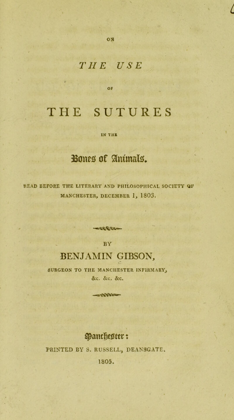 ON THE USE OF THE SUTURES IN THE 33ones of animals. READ BEFORE THE LITERARY AND PHILOSOPHICAL SOCIETY QF MANCHESTER, DECEMBER 1, 1803, BY BENJAMIN GIBSON, <r SURGEON TO THE MANCHESTER INFIRMARY, &c. &c. &c. -*a>{>£SNVa»- PRINTED BY S. RUSSELL, DEAN3GATE. 1805