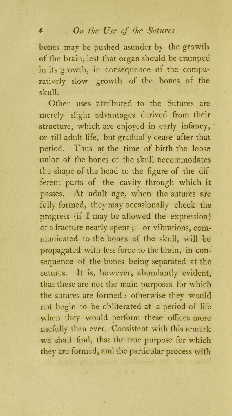 bones may be pushed asunder by the growth of the brain, lest that organ should be cramped in its growth, in consequence of the compa- ratively slow growth of the bones of the skull. Other uses attributed to the Sutures are merely slight advantages derived from their structure, which are enjoyed in early infancy, or till adult life, but gradually cease after that period. Thus at the time of birth the loose union of the bones of the skull accommodates the shape of the head to the figure of the dif- ferent parts of the cavity through which it passes. At adult age, when the sutures are fully formed, they may occasionally check the progress (if I may be allowed the expression) of a fracture nearly spent;—or vibrations, com- municated to the bones of the skull, will be propagated with less force to the brain, in con- sequence of the bones being separated at the sutures. It is, however, abundantly evident, that these are not the main purposes for which the sutures are formed ; otherwise they would not begin to be obliterated at a period of life when they would perform these offices more usefully than ever. Consistent with this remark we shall find, that the true purpose for which they are formed, and the particular process with