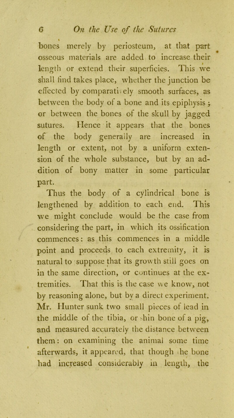 bones merely by periosteum, at that part osseous materials are added to increase their i length or extend their superficies. This we shall find takes place, whether the junction be effected by comparatb ely smooth surfaces, as between the body of a bone and its epiphysis ; or between the bones of the skull by jagged sutures. Hence it appears that the bones of the body generally are increased in length or extent, not by a uniform exten- sion of the whole substance, but by an ad- dition of bony matter in some particular part. Thus the body of a cylindrical bone is lengthened by addition to each end. This we might conclude would be the case from considering the part, in which its ossification commences: as this commences in a middle point and proceeds to each extremity, it is natural to suppose that its growth still goes on in the same direction, or continues at the ex- tremities. That this is the case we know, not by reasoning alone, but bv a direct experiment. Mr. Hunter sunk two small pieces ot lead in the middle of the tibia, or Tin bone of a pig, and measured accurately the distance between them: on examining the animal some time afterwards, it appeared, that though he bone bad increased considerably in length, the