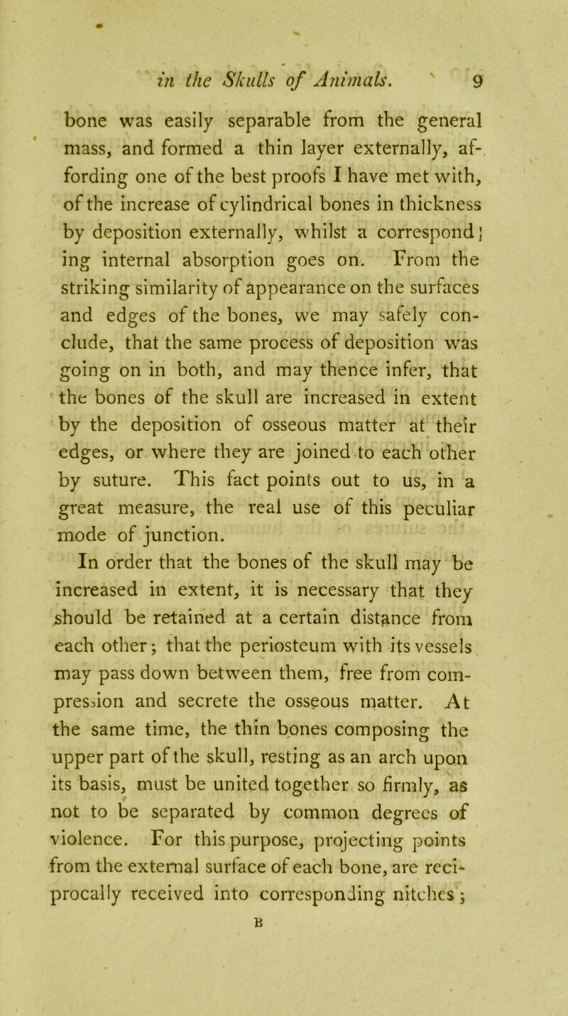 bone was easily separable from the general mass, and formed a thin layer externally, af- fording one of the best proofs I have met with, of the increase of cylindrical bones in thickness by deposition externally, whilst a correspond j ing internal absorption goes on. From the striking similarity of appearance on the surfaces and edges of the bones, we may safely con- clude, that the same process of deposition was going on in both, and may thence infer, that the bones of the skull are increased in extent by the deposition of osseous matter at their edges, or where they are joined to each other by suture. This fact points out to us, in a great measure, the real use of this peculiar mode of junction. In order that the bones of the skull may be increased in extent, it is necessary that they should be retained at a certain distance from each other; that the periosteum with its vessels may pass down between them, free from com- pression and secrete the osseous matter. At the same time, the thin bones composing the upper part of the skull, resting as an arch upon its basis, must be united together so firmly, as not to be separated by common degrees of violence. For this purpose, projecting points from the external surface of each bone, are reci- procally received into corresponding nitches;