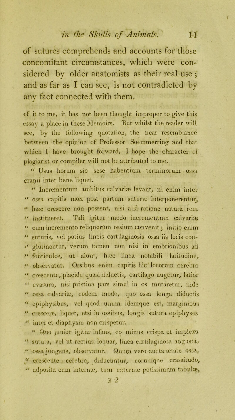 of sutures comprehends and accounts for those concomitant circumstances, which were con- sidered by older anatomists as their real use ; and as far as I can see, is not contradicted by any fact connected with them. of it to me, it has not been thought improper to give this essay a place in these Memoirs. But whilst the reader will see, by the following quotation, the near resemblance between the opinion of Professor Soemmerring and that which I have brought forward, I hope the character of plagiarist or compiler will not be attributed to me. “ Usus horum sic sese habentium terminorum ossa cranii inter bene liquet. “ Incrementum ambitus calvaries levant, ni enim inter “ ossa capitis mox post partum suturae interponerentur, “ haec crescere non possent, nisi alia ratione natura rein “ institueret. Tali igitur modo incrementum. calvaria? “ cum incremento reliquorum ossium convenit; initio enim “ suturis, vel potius lineis cartilaginosis ossa iis locis con- glutinantur, verum tamen non nisi in embrionibus ad “ fonticulos, ut aiunt, hmc linea notabili latitudiue, “ observatur. Ossibus enim capitis hie locorum cercbro <c crescentc, placide quasi diductis, cartilago augetur, latior if evasura, nisi pristina pars simul in os mutaretur, hide “ ossa cal v arise, eodem modo, quo ossa longa diductis <( epiphysibus, vel quod unum idemque est, margin!bus “ crescere, liquet, etsi in ossibus, longis sutura epiphyses “ inter et diaphysin non crispetur. “ Quo junior igitur infans, eo minus crispa et iinplexa “ sutura, vel ut rectius loquar, linea caVlilaginosa angusta, “ ossa jungens, observatur. Quum vero aucta aetate ossa, “ crescente cerebro, diducuntur, eorumque crassitude, ft ad]>osita cum internee, turn* extern ye potissimmn tabula, B 2